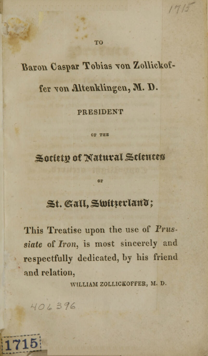 TO Bason Caspar Tobias \ow ZoWicikoi- fer. \oxv A\tenk\mgeu, 3N1. D. PRESIDENT OF THE ^ociet» of mtuval Scieutes OF St-<£artl,Stottfertautr; This Treatise upon the use of Prtw- siate of Iron, is most sincerely and respectfully dedicated, hy his friend and relation, WILLIAM ZOLLICKOFFER, M. D. 11715