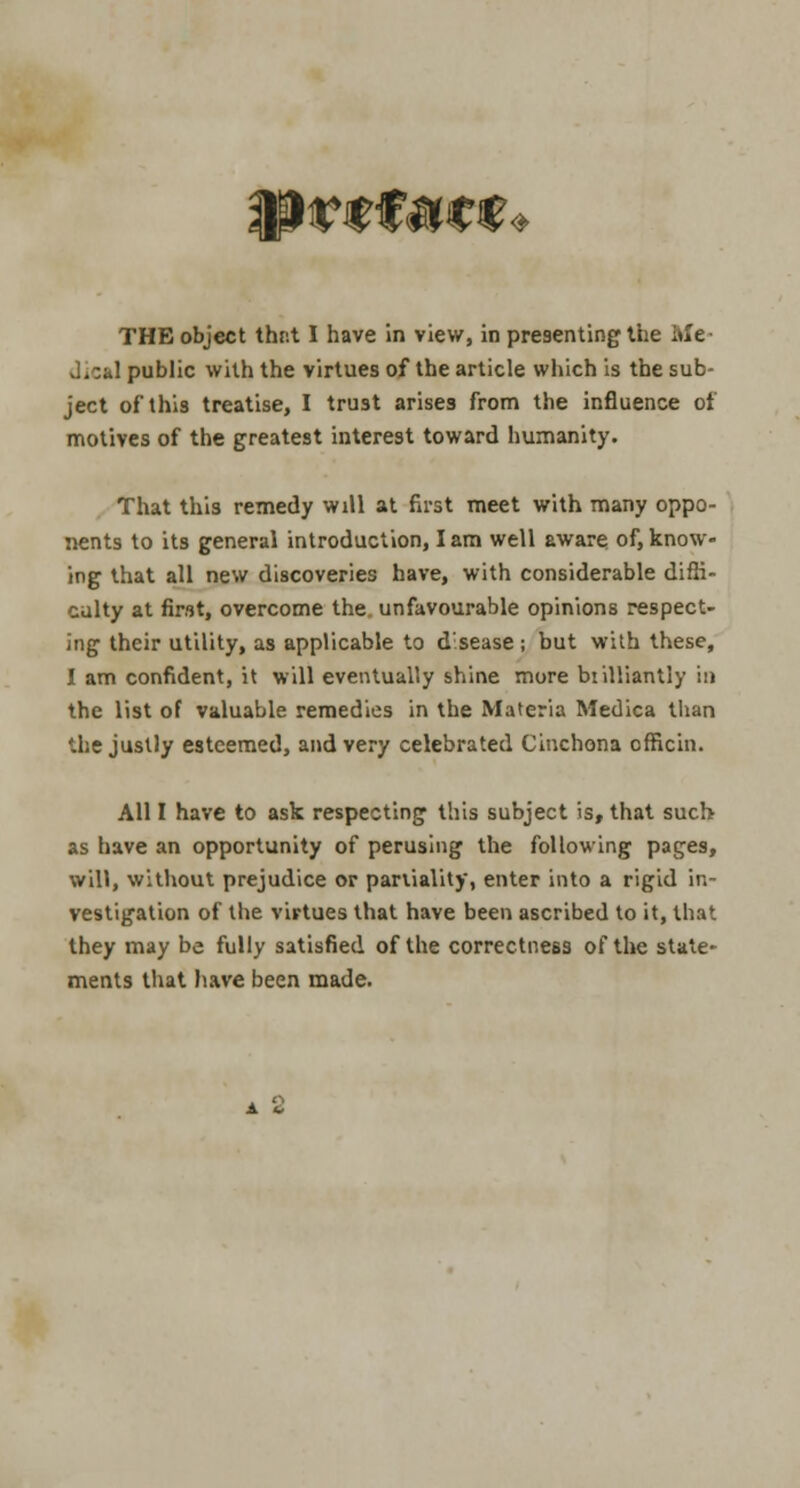 * THE object thr.t I have in view, in presenting the Me- dical public with the virtues of the article which is the sub- ject of this treatise, I trust arises from the influence of motives of the greatest interest toward humanity. That this remedy will at first meet with many oppo- nents to its general introduction, I am well aware of, know- ing that all new discoveries have, with considerable diffi- culty at first, overcome the unfavourable opinions respect- ing their utility, as applicable to disease ; but with these, I am confident, it will eventually shine more btilfiantly in the list of valuable remedies in the Materia Medica than '.he justly esteemed, and very celebrated Cinchona officin. All I have to ask respecting this subject is, that such as have an opportunity of perusing the following pages, will, without prejudice or pariiality, enter into a rigid in- vestigation of the virtues that have been ascribed to it, that they may be fully satisfied of the correctness of the state- ments that have been made.