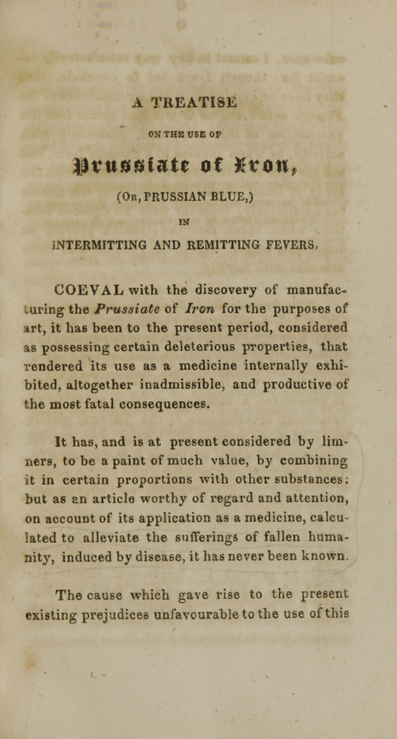 A TREATISE ON THE USE OP Wvuuuiutt of %vonf (Or, PRUSSIAN BLUE,) IN INTERMITTING AND REMITTING FEVERS, COEVAL with the discovery of manufac- turing the Prussiate of Iron for the purposes of art, it has been to the present period, considered as possessing certain deleterious properties, that rendered its use as a medicine internally exhi- bited, altogether inadmissible, and productive of the most fatal consequences. It has, and is at present considered by lim- ners, to be a paint of much value, by combining it in certain proportions with other substances: but as an article worthy of regard and attention, on account of its application as a medicine, calcu- lated to alleviate the sufferings of fallen huma- nity, induced by disease, it has never been known. The cause which gave rise to the present existing prejudices unfavourable to the use of this