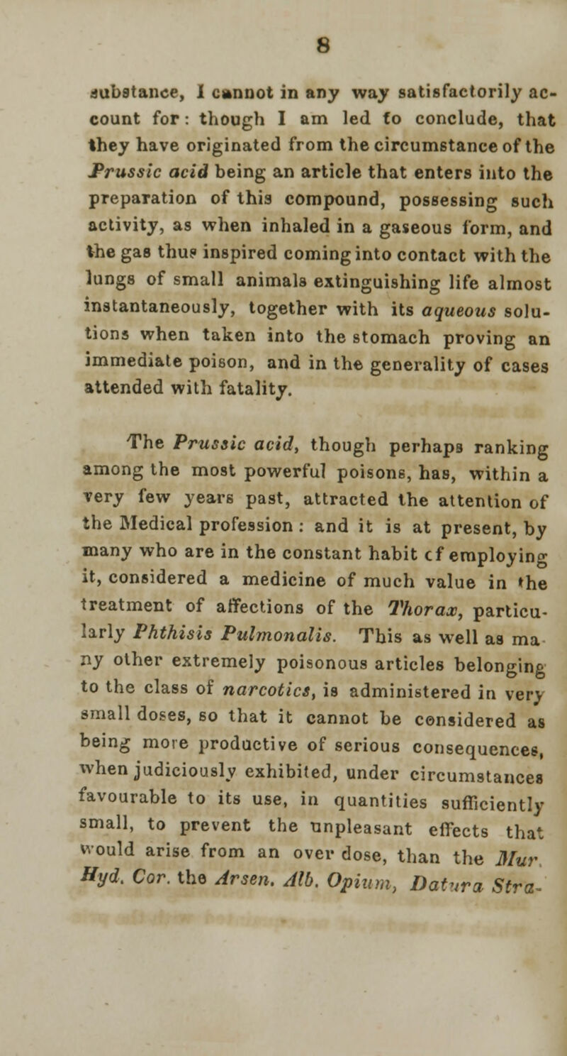 substance, I cannot in any way satisfactorily ac- count for: though I am led fo conclude, that they have originated from the circumstance of the Prussic acid being an article that enters into the preparation of this compound, possessing such activity, as when inhaled in a gaseous form, and the gas thus inspired coming into contact with the lungs of small animals extinguishing life almost instantaneously, together with its aqueous solu- tions when taken into the stomach proving an immediate poison, and in the generality of cases attended with fatality. The Prussic acid, though perhaps ranking among the most powerful poisons, has, within a very few years past, attracted the attention of the Medical profession : and it is at present, by many who are in the constant habit cf employing it, considered a medicine of much value in the treatment of affections of the Thorax, particu- larly Phthisis Pulmonalis. This as well as ma ny other extremely poisonous articles belonging to the class of narcotics, is administered in very small doses, so that it cannot be considered as being more productive of serious consequences, when judiciously exhibited, under circumstances favourable to its use, in quantities sufficiently small, to prevent the unpleasant effects that would arise from an over dose, than the Mur Byd. Cor. the Arsen. Alb. Opium, Datura Sir a-