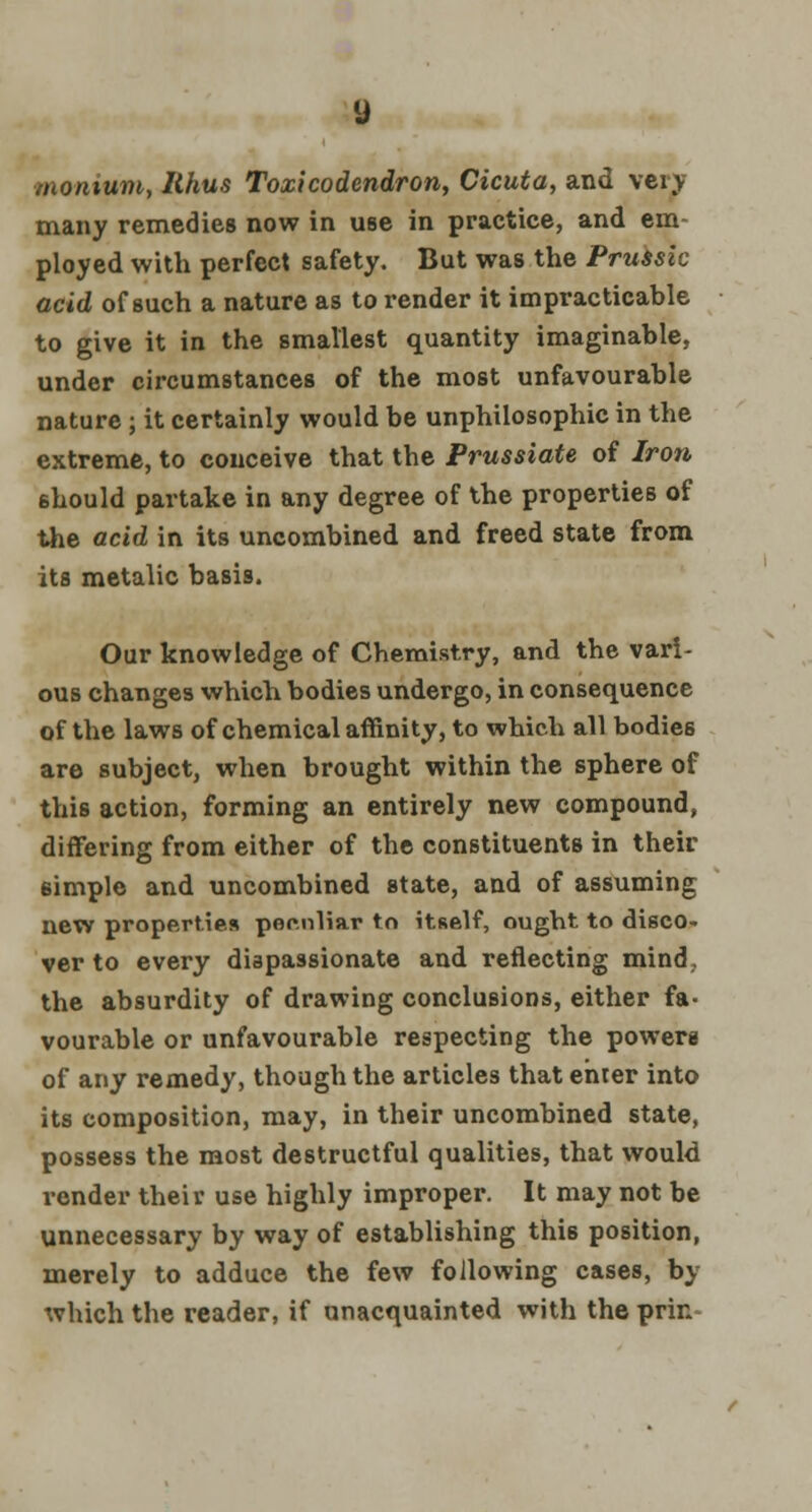monium, Rhus Toxicodendron, Cicuta, and very many remedies now in use in practice, and em- ployed with perfect safety. But was the Prussia acid of such a nature as to render it impracticable to give it in the smallest quantity imaginable, under circumstances of the most unfavourable nature; it certainly would be unphilosophic in the extreme, to conceive that the Prussiate of Iron should partake in any degree of the properties of the acid in its uncombined and freed state from its metalic basis. Our knowledge of Chemistry, and the vari- ous changes which bodies undergo, in consequence of the laws of chemical affinity, to which all bodies are subject, when brought within the sphere of this action, forming an entirely new compound, differing from either of the constituents in their simple and uncombined state, and of assuming new properties peculiar to itself, ought to disco- ver to every dispassionate and reflecting mind,, the absurdity of drawing conclusions, either fa- vourable or unfavourable respecting the powers of any remedy, though the articles that enter into its composition, may, in their uncombined state, possess the most destructful qualities, that would render their use highly improper. It may not be unnecessary by way of establishing thi6 position, merely to adduce the few following cases, by which the reader, if unacquainted with the prin