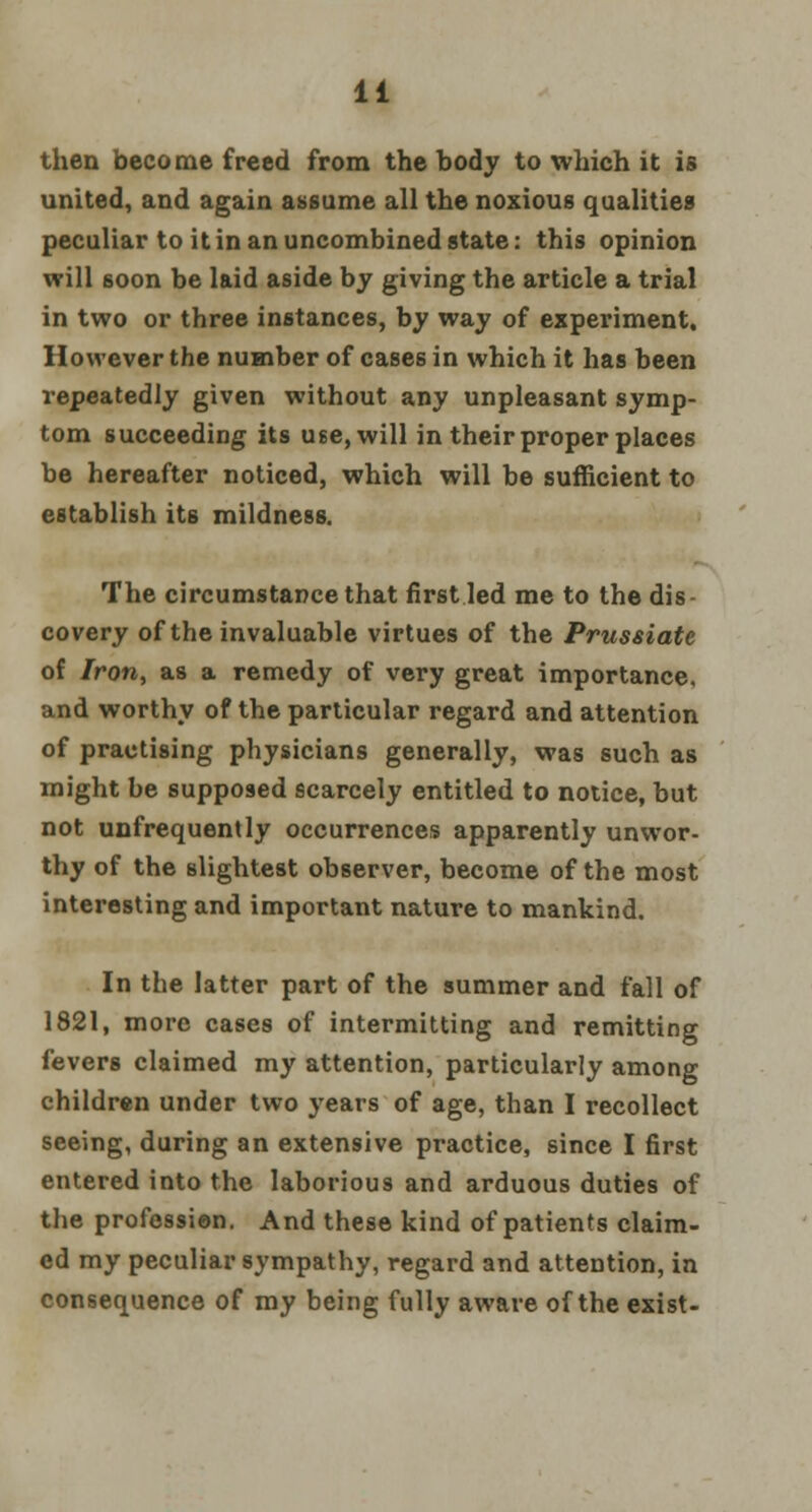 then become freed from the body to which it is united, and again assume all the noxious qualities peculiar to it in an uncombined state: this opinion will soon be laid aside by giving the article a trial in two or three instances, by way of experiment. However the number of cases in which it has been repeatedly given without any unpleasant symp- tom succeeding its use, will in their proper places be hereafter noticed, which will be sufficient to establish its mildness. The circumstance that first led me to the dis- covery of the invaluable virtues of the Prussiate of Iron, as a remedy of very great importance, and worthy of the particular regard and attention of practising physicians generally, was such as might be supposed scarcely entitled to notice, but not unfrequently occurrences apparently unwor- thy of the slightest observer, become of the most interesting and important nature to mankind. In the latter part of the summer and fall of 1821, more cases of intermitting and remitting fevers claimed my attention, particularly among children under two years of age, than I recollect seeing, during an extensive practice, since I first entered into the laborious and arduous duties of the professien. And these kind of patients claim- ed my peculiar sympathy, regard and attention, in consequence of my being fully aware of the exist-