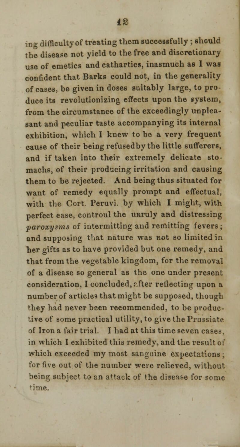 mg difficulty of treating them successfully; should the disease not yield to the free and discretionary use of emetics and cathartics, inasmuch as I was confident that Barks could not, in the generality of cases, he given in doses suitably large, to pro- duce its revolutionizing effects upon the system, from the circumstance of the exceedingly unplea- sant and peculiar taste accompanying its internal exhibition, which I knew to be a very frequent cause of their being refused by the little sufferers, and if taken into their extremely delicate sto- machs, of their producing irritation and causing them to be rejeeted. And being thus situated for want of remedy equally prompt and effectual, with the Cort. Peruvi. by which I might, with perfect ease, controul the unruly and distressing paroxysms of intermitting and remitting fevers ; and supposing that nature was not so limited in her gifts as to have provided but one remedy, and that from the vegetable kingdom, for the removal of a disease so general as the one under present consideration, I concluded, r.fter reflecting upon a number of articles that might be supposed, though they had never been recommended, to be produc- tive of some practical utility, to give theFrussiate of Iron a fair trial. I had at this time seven cases, in which I exhibited this remedy, and the result of which exceeded my most sanguine expectations • for five out of the number were relieved, without being subject to an attack of the disease for some 'ime.