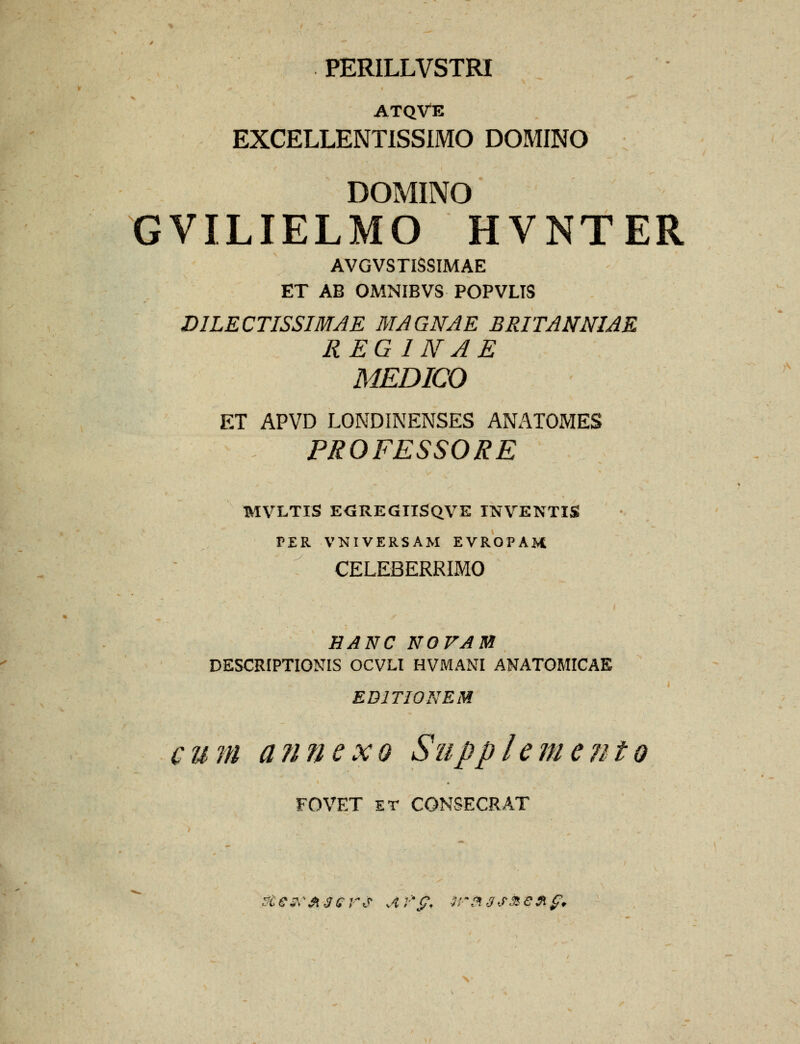 PERILLVSTRI ATQVE EXCELLENTISSIMO DOMINO DOMINO GVILIELMO HVNTER AVGVSTISSIMAE ET AB OMNIBVS POPVLIS DILECTISSIMAE MAGNAE BRITANNIAE REG I NAE MEDICO ET APVD LONDINENSES ANATOMES PROFESSORE MVLTIS E<5REGIISQVE INVENTIS PER VNIVERSAM EVROPAM CELEBERRIMO HANCNOVAB DESCRIPTIONIS OCVLt HVMANI ANATOMICAE EDITIONEM cum annexo Suppleme?ito FOVET ET CONSECRAT