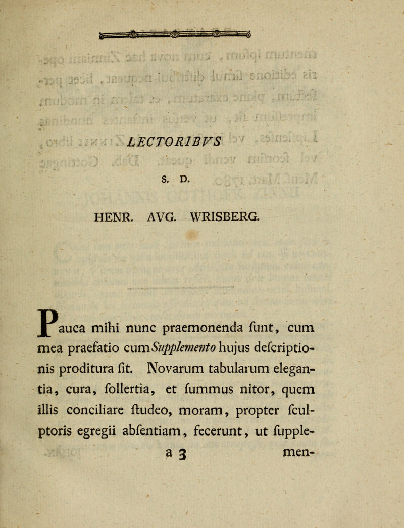 LECTORIBVS s. D. HENR. AVG. WRISBERG. I auca mihi nunc praemonenda funt, cum mea praefatio cumSiippkmento h.u]us defcriptio- nis proditura fit. Novarum tabularum elegan- tia, cura, follertia, et fummus nitor, quem illis conciliare fludeo, moram, propter fcul- ptoris egregii abfentiam, fecerunt, ut fupple- a 3 men-