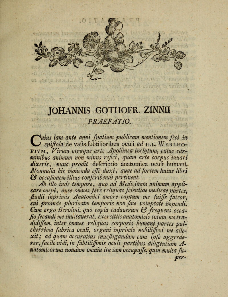 JOHANNIS GOTHOFR. ZINNII PRAEFATIO. Cuius iam ante anni fpatium publicam mentionem feci in epiftola de vafis fubtilioribus ocu!i &d ill. Werlho fivm, Virani vtraque arte Apollinea inclytum, cuius car- minibus animum non minus refici, quam arte corpus iuuari dixeris, nunc prodit defcriptto anatomica oculi humanL Nonnulla hic monenda ejfe duxi% quae adfortem huius libri & occafionem illius confcribendi pertinent. Ab illo inde tempore, quo ad Meduwam animum appli- care coepi, ante omnes fere reliquas fcientiae medicae partes, ftudii inprimis Anatomici amore captum me fuijfe fateor, cui proinde plurimum temporis non fine voluptate impendL Cum ergo Berolini, quo copia cadauerum & Jrequens occa- Jiofecandi me inuitauerat, exercitiisanatomicistotum metra~ didijfem, inter omnes reliquas corporis humani partes put- cherrima fabrica oculi, organi inprimis nobilijjini me aile- xit; ad quam accuratius inueftigandam cum ipfe aggrede- ter,facile vidi, in fubtilijfimis oculi partibus diligentiam A- natomicorum nondum omnia ita tam occupajfe, quin multa fu~