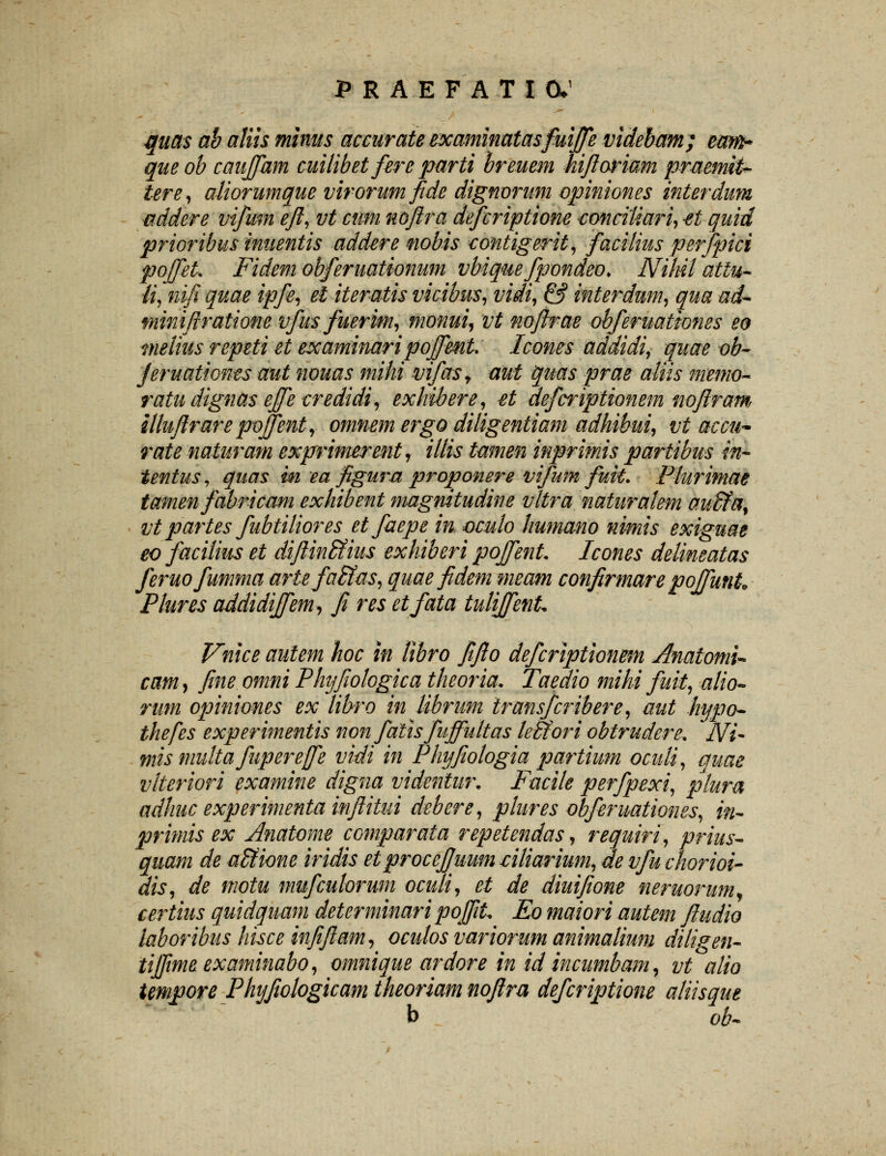 quas ab aliis minus accurate examinatasfuiffe videbam; eam* queob cauffam cuilibet fere parti breuem hiftoriam praemit- tere, aliorumque virorum fide dignorum opiniones interdim addere vifmn eft, vt cum noftra defcriptione tonciliari, -et quid prioribus inuentis addere nobis contigerit, faciiius perfpici pojfeU Fidem obferuationum vbiquefpondeo* Nihil attu- li, nifi quae ipfe, el iteratis vicibus, vidi, & interdum, qua ad~* miniftratione vfus fuerim, monui, vt noftrae obferuationes eo meiius repeti et examinaripojfmt Icones addidi, quae ob- Jeruationes aut nouas mihi vifas, aut quas prae aliis memo- ratu dignas effe credidi, exhibere, £t defcriptionem mftram illuftrare poffent, omnem ergo diligentiam adhibui, vt aecu- rate naturam exprimerent, illis tamen inprimis partibus in- tentus, quas m ea ftgurn proponere vifum fuk. Plurimae tamen fabricam exhibent magnitudine vltra naturalem auVfa% vt partes fubtiliores etfaepe in oculo Iiumano nimis exiguae eo facilias et diftin&ius exhiberi poffent Icones delineatas feruofumma artefaStas, quaefidem meam confirmare poffunL Plures addidiffem, fi res etfata tuliffenL Vnice autem hoc in libro fifto defcriptionem Anatomi* cam, ftne omni Phyftotogica theoria. Taedio mihi fuit, alio- rum opiniones ex libro in lihrum iransfcribere, aut hypo~ thefes experimentis non fatis fuffultas leStori obtrudere. Ni- mis multa fupereffe vidi in Phyftologia partium ocuti, quae vlteriori examine digna videntur. Facile perfpexi, plura adhuc experimenta inftitui debere, ptures obferuationes, in- primis ex Anatome ccmparata repetendas, requiri, prius- quam de a&ione iridis etprocej/uum liliarium, de vfu chorioi- dis, de motu mufculorum oculi, et de diuiftone neruorum^ certius quidquam determinari poffit Eo maiori autem ftudio laboribus hisce mfiftam, oculos variorum animalium diligen- tiffimeexaminabo, omnique ardore in id incumbam, vt alio temgore Phyftohgicam theoriam noftra defcriptione aliisqut b ob-