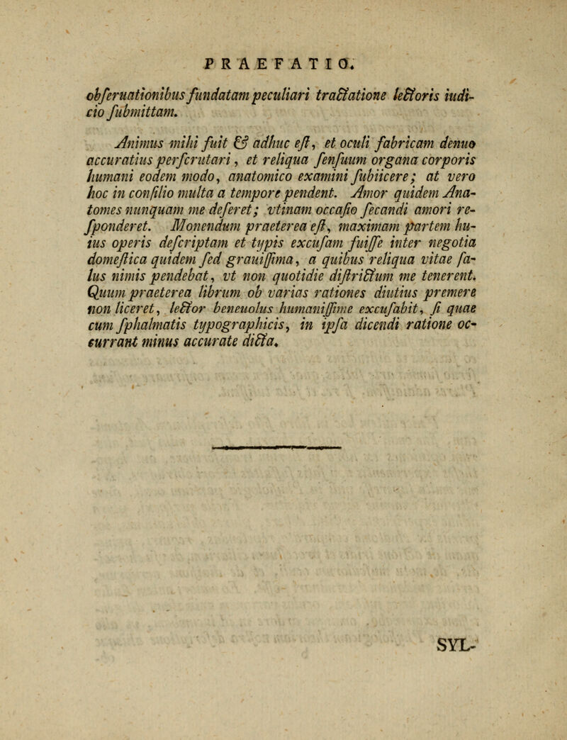 obferuationibiis fandatam peculiari tra&atione leBloris iudi- cio fubmittam. Ammus mihi fuit & adhuc eft, et oculi fabricam denuo accuratius perfcrutari, et reliqua fenfuum organa corporis humani eodem modo, anatomico examini fubiicere; at vero hoc in confilio multa a tempore pendent. Amor quidem Ana~ tomes nunquam me deferet; vtinam occafio fecandi amori re- fponderet. Monendum praeterea eft, maximam partem hu- ius operis defcriptam et typis excufam fuiffe inter negotia domejlica quidem fed grauiffima, a quibus reliqua vitae fa- lus nimis pendebat, vt non quotidie diftriEfum me tenerent. Quum praeterea librum ob varias rationes diutius premere tion liceret, le&or beneuolus humanijfime excufabit, fi quae cum fphalmatis typographicis, in ipfa dicendi ratione oc- $urrant minus accurate diffia* SYL-