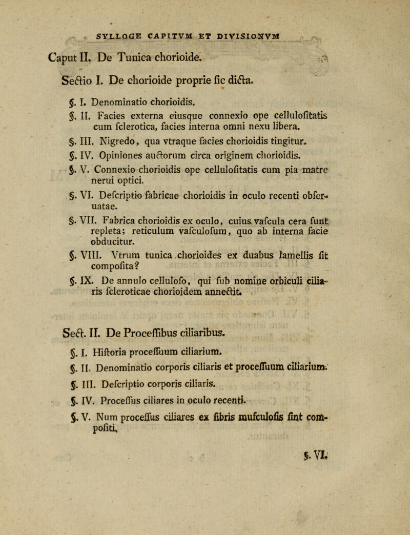 Caput II. De Tunica chorioide. Se&io I. De chorioide proprie fic difta, §. I. Denominatio chorioidis. §. II. Facies externa eiusque connexio ope cellulofitatis cum fclerotica, facies interna omni nexu libera. §. III. Nigredo, qua vtraque facies chorioidis tingitur. §, IV. Opiniones auftorum circa originem chorioidis. §. V. Connexio chorioidis ope cellulofitatis cum pia matre nerui optici. §. VI. Defcriptio fabricae chorioidis in oculo recenti obfer- uatae. §. VII. Fabrica chorioidis ex oculo, cuius vafcula cera funt repleta; reticulum vafculofum, quo ab interna facie obducitur. §. VIII. Vtrum tunica chorioides ex duabus lamellis flt compofita? §. IX. De annulo cellulofo, qui fub nomine orbiculi cilia- ris fcleroticae chorioidem anneftit. Seft. II. De Proceffibus ciliaribus. §. I. Hiftoria proceffuum ciliarium. §. H Denominatio corporis ciliaris et procefiuum ciliarium; §. III. Defcriptio corporis ciliaris. §. IV. Proceflus ciliares in oculo recenti. §. V. Num proceffus ciliares ex fibris mufculofis fint com- pofiti»