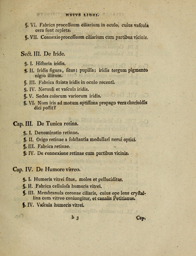 §. VI. Fabrica proceffuum ciliarium in oculo, cuius vafcula cera funt repleta. §♦ VII. Connexioproceffuum ciliarium cum partibus vicinis» Seft. 111. De Iride. §. I. Hiftoria iridis. $.11, Iridis figura, fitus; pupilla; iridis tergum pigmenta nigro illitum. §. III. Fabrica ftriata iridis in oculo recenti. §. IV. Neruuli et vafcula iridis. §. V. Sedes colorum variorum iridis. §. VI. Num iris ad motum aptiffima propago vera chorioidis dici poffit? Cap. III. De Tunica retina. §. I. Denominatio retinae* §. II. Origo retinae a fubftantia medullari nerui optici. §. III. Fabrica retinae. §. IV. De connexione retinae cum partibus vicinis» Cap. IV. De Humore vitreo. §♦ h Humoris vitreifitus, moles et pelluciditas. §. II. Fabrica cellulofa humoris vitrei. §. III. Membranula coronae ciliaris, cuius ope lens cryftalr lina cum vitreo coniungkur, et canalis Petitianus* $. IV. Vafcula humoris vitrei. f> 3 Capv