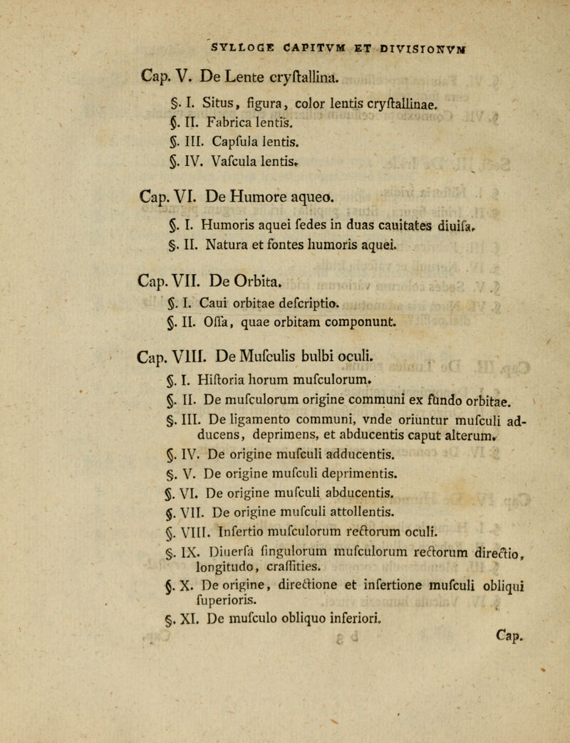 Cap. V. De Lente cryftallina. §. I. Situs, figura, color lentis cryftallinae. §. II. Fabrica lentis. §. III. Capfula lentis. §. IV. Vafcula lentis* Cap. VI. De Humore aqueo. §. I. Humoris aquei fedes in duas cauitates diuifa, §. II. Natura et fontes humoris aquei. Cap.VII. DeOrbita. §. I. Caui orbitae defcriptio. §. II. Offa, quae orbitam componunt. Cap. VIII. De Mufculis bulbi oculi. §. I. Hiftoria horum mufculorum* §. II. De mufculorum origine communi ex fhndo orbitae. §. III. De ligamento communi, vnde oriuntur mufculi ad- ducens, deprimens, et abducentis caput alterum* §. IV. De origine mufculi adducentis. §. V. De origine mufculi deprimentis. §. VL De origine mufculi abducentis. §. VII. De origine mufculi attollentis. §. VIII. Infertio mufculorum reftorum oculi. §. IX. Diuerfa fingulorum mufculorum reftorum direftio, longitudo, craffities. §. X. Deorigine, direftione et infertione mufculi obliqui fuperioris. §. XI. De mufculo obliquo inferiori. Cap.