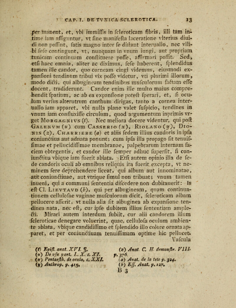 per manent, et, vbi immiflis m fcleroticam fibris, illi tam in- time iana affiguntur, vt fine manifefta laceratione vlterius diui- di non poffint, fatis magno inter fe diftant interuallo, nec vlH- bi feie contingunt, vt, nunquam in vnum iungi, aut propriam tunicam continuam conftituere pofle, affVmari poflit. Sed, etfi haec omnia, aliter ac diximus, fefe haberent, fplendidus tamen ille candor, quo corneam cingf videmus, eiusmodi ex- panfioni tendinum tribui vix pofle videtur, vti plurimi illorum, modo difti, qui albugineam tendinibus mufculorum faftam efle docent, tradiderunt. Candor enim ille multo maius compre- hendit fpatium, ac ab ea expanfione poteft fperari, et, fi ocu- lum verfus alterutrum canthum dirigas, tanto a cornea inter- uallo iam apparet, vbi nulla plane valet fufpicio, tendines in vnum iam confluxifle circulum, quod argumentum inprimis vr- get Morgagnivs (t). Nec meliora docere videntur, qui poft Galekvm(m) cura Casserio (x), Riolano(j/), Dio- nis (2;), Charriere (a) et aliis fedem illius candoris inipfa coniunftiua aut adnata ponunt; cum ipfa illa propago fit tenuif- fimae et pellucidifllmae membranae, palpebrarum internam fa- ciem obtegentis, etcandor ille femper adhuc fuperfit, fi con- iunftiua vbique iam fuerit ablata* Etfi autem opinio illa de fe- de candoris oculi ab omnibus reliquis ita fuerit excepta, vt ne- minem fere deprehendere liceat, qui album aut innominatae, aut coniunftiuae, aut vtriquefimul non tribuat; vnum tamen inueni, qui a communi fententia difcederenon dubitauerit: Is eft Cl. Lievtavd (£), qui per albugineam, quam continua- tionem cellulofae vaginae mufculorum dicit, fcleroticam albam pellucere aflerit> vt nulla alia fit albuginea ab expanfione ten- dinea nata, nec eft, cur ipfe dubitem illius fententiam ample- fti. Mirari autem interdum fubiit, cur alii candorem iilum fcleroticae denegare voluerint, quae, cellulofa oculum ambien* te ablata, vbique candidiffimo et fplendido illo colore ornataap- paret, et per coniunftiuam tenuiflimam optime hic pellucefc Vafcula (t) Epifl. anat. XV J. % (z) Anat C H. demonflr. VUL («) De vfu part. L. X. f. XL p. 376. (x) Pentaeflh. de oeuto* r, XXL (a) Anat. de ta tete p. 324* (y) Anthrop. p. 415* (b) Eff AnaU f* i*7+ B3