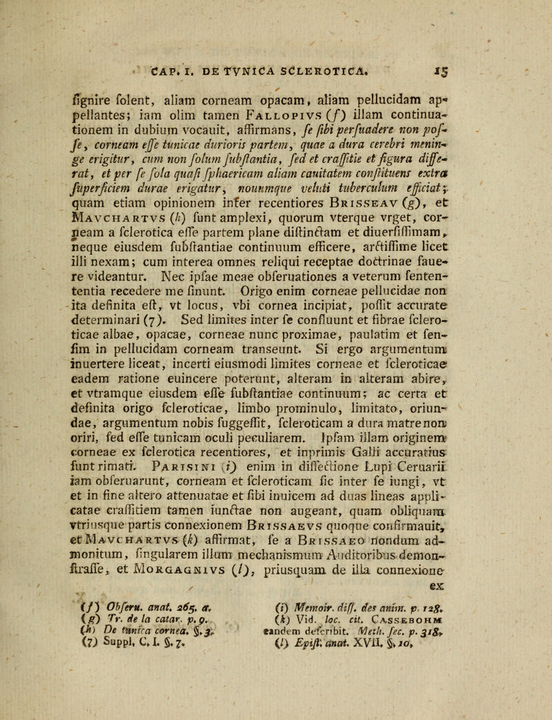 fignire folent, aliam corneam opacam, aliam pellucidam ap« pellantes; iam olim tamen Fallopivs (/) iJlam continua* tionem in dubium vocauit, affirmans, fe fibiperfuadere non pof> fey corneam effe tunicae durioris partem, quae a dura cerebri menin* ge erigitur, cum non folum fubflantia, fed et craffitie et figura diffe-* rat, et per fe fola quafi fphaericam aliam cauitatem conftituens extra fuperficiem durae erigatur, nouumque veluti tuberculum ejficiaty. quam etiam opinionem infer recentiores Brisseav (g), et Mavchartvs (h) funtamplexi, quorum vterque vrget, cor» jeam a fclerotica efle partem plane diftinftam et diuerfiffimam* neque eiusdem fubftantiae continnum efficere, arftiffime licet illi nexam; cum interea omnes reliqui receptae dottrinae faue- re videantur. Nec ipfae meae obferuationes a veterum fenten- tentia recedere me finunt» Origo enim corneae peliueidae non ita definita efty vt locus, vbi cornea incipiat, poffit accurate determinari (7). Sed iimites inter fe confiuunt et fibrae fclero- ticaealbae, opacae, corneae nunc proximae, paulatim et fen- lim in- pellucidam corneam transeunt Si ergo argumentumi inuertere liceat, incerti eiusmodi limites corneae et fcieroticae eadem ratione euincere poterunt, alteram in aiteram abire, et vtramque eiusdem effe fubftantiae continuum; ac certa et definita origo fcleroticae, limbo prominulo, limitato, oriun- dae, argumentum nobis fuggeffit, fcleroticam a dura matrenoiu oriri, fed effe tunicam oculi peculiarem. ipfarn iliam originem? corneae ex felerotiea recentiores, et inprimis Galii accuratrus: funtrimati Parisini xi) enim in difleftione Lupi Ceruarif. iam obferuarunt, corneam et fcleroticam fic inter fe iungi, vt et in fine alrero attenuatae et fibi inuicem ad duas lineas appli- catae craffitiem tamen iunftae non augeant, quam obiiquanx vtriusque partis connexionem Brissaevs quoque confirmauit, etMAVcHARTvs (k) affirmat, fe a Brtssaeo nondum ad- monitum, fingularem ilium mechanismum Aiiditoribusdemon-- ftraile, et Morgagnivs (l), priusquam de illa connexione • ex (/) Obferu. anat 265. a, (i) Memoir. diff des anim. p. izg* {g) Tr. de la catar. p.g. (k) Vid. loc. cit. Cassebohm (h) De tunira cornea. §♦#. eandem dt-fcnbit. Meth.fec. p. 318+ (7) Suppl, C* L §♦ 7. {I) Epifl: anat. XVII* & 10,