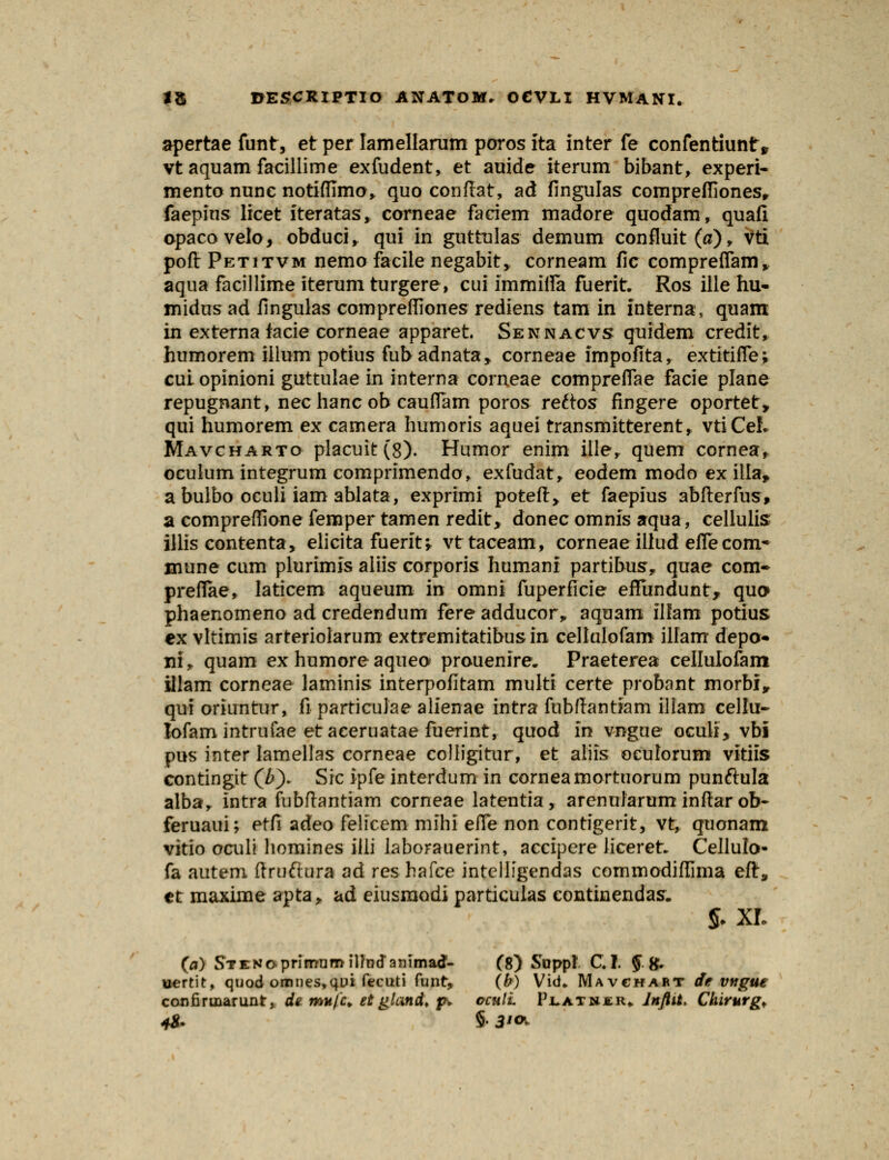 apertae funt, et per Iamellarum poros Ita inter fe confentiuntr* vtaquam facillime exfudent, et auide iterum bibant, experi- mento nunc notifllmo* quo conflat, ad fingulas comprefiiones, faepius licet iteratas, corneae faciem madore quodam, quafi opacovelo, obduci, qui in guttnlas demum confluit(fl), Vti pofl Petitvm nemo facile negabit, corneam fic compreflam, aqua facillime iterum turgere, cui immifla fuerit. Ros ille hu- midus ad fingulas comprefliones rediens tam in interna, quam in externa facie corneae apparet Sennacvs qtiidem credit, humorem illum potius fubadnata, corneae impofita, extitifle; cui opinioni guttulae in interna comeae compreflae facie plane repugnant, nec hanc ob cauflam poros reftos fingere oportet» qui humorem ex camera humoris aquei transmitterent, vtiCeL Mavcharto placuit(8). Htimor enim ille, quem cornea, oculum integrum comprimendo, exfudat, eodem modo ex illa* abulbo oculi iam ablata, exprimi poteft,. et faepius abfterfus, a compreflione femper tamen redit, donec omnis aqua, cellulis illis contenta, elicita fuerit, vttaceam, corneae illud efle com* inune cum plurimis aliis corporis humani partibusr quae com- preflae, laticem aqueum in omni fuperficie effundunt, quo» phaenomeno ad credendum fere adducor„ aquam ilfam potius ex vltimis arteriolarum extremitatibus in cellulofam illam depo« ni, quam ex humore aqueo prouenire. Praeterea cellulofam illam corneae laminis interpofitam multi certe probant morbi^ qui oriuntur, fi particulae alienae intra fubftantiam illam cellu- lofam intrufae etaeeruatae fuerint, quod In vngue oculi, vbi pus inter lamellas corneae colligitur, et aliis oculorum vitiis contingit (/>)- Src ipfe interdum in corneamortuorum punftula alba, intra fubftantiam corneae latentia, arenularum inftar ob- feruaui; etfi adeo felicem mihi efle non contigerit, vt, quonam vitio oculi liomines illi laborauerint, accipere liceret* Cellulo- fa autem ftruftura ad reshafce intelligendas commodiffima eft, et maxime apta, ad eiusraodi particulas eontinendas. $. XL (a) STENoprimumiUndanimad- (8) Suppl C. I. § tf* uertit, quod ornnes,qui fecuti funt, (b) Vid» Mavchart de Vftgue coufinuarunt, de mmfa et gland. p. oculL Flatnir» Jnfiit. Chirurg* 48- §• 3'°>