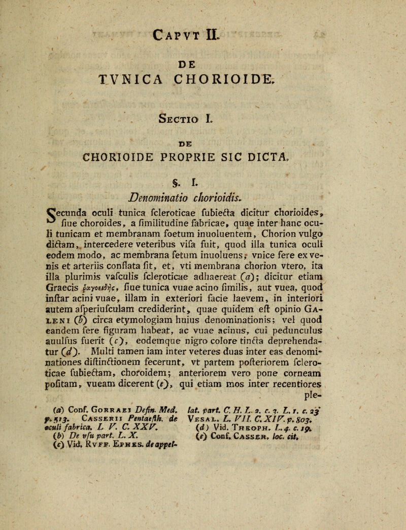 Capvt II DE TVNICA CHORIOIDK Sectio L DE CHORIOIDE PROPRIE SIC DICTA, §. I. Denominatia chorioidis. Cecunda oculi tunica fcleroticae fubiefta dicitur chonoides„ ^ fiue choroides, a fimllitudine fabricae, quae inter hanc ocu~ li tunicam et membranam foetum inuoluentem, Chorion vulgo diftam, intercedere veteribus vifa fuit, quod illa tunica ocult eodem moda, acmembrana fetum inuoluens; vnice fere exve- nis et arteriis conflata fit, et, vti membrana chorion vtero, ita illa plurimis vafculis fcleroticae adhaereat (V); dicitur etiam Graecis £«yoe*%, fiuetunica vuaeacino fimilis, autvuea, quod inftar acini vuae, illam in exteriori facie laevem, in interiori autem afperiufculam crediderint, quae quidem eft opinio Ga- leni (?) circa etymologiam huius denominationis; vel quod eandem fere figuram liabeat, ac vuae acinus, cui pedunculus auulfus fuerit (r), eodemque nigro colore tinfta deprehenda- tur (dQ- Multi tamen iam inter veteres duas inter eas denomi* nationes diftinftionem fecerunt, vt partem pofteriorem fclero- ticae fubieftam, choroidem; anteriorem vero pone corneam pofitam* vueam dicerent (*), qui etiam mos inter recentiores ple- (a) Conf. Gorraei Defin. Med. lat part C H. L. n. e. ?. L. r. e. 23 f+Xif. Casserii PentaeHk de Vesai** L. FIL CXIP.p.So*. oculi fabrica. L V. C XXF. (d) Vid. Theoph. L.4.C.19. (b) De vfu part. L. X. (e) Conf* Casser, hc. ciU (c) Vid. Rvff. Ephes. deappef*