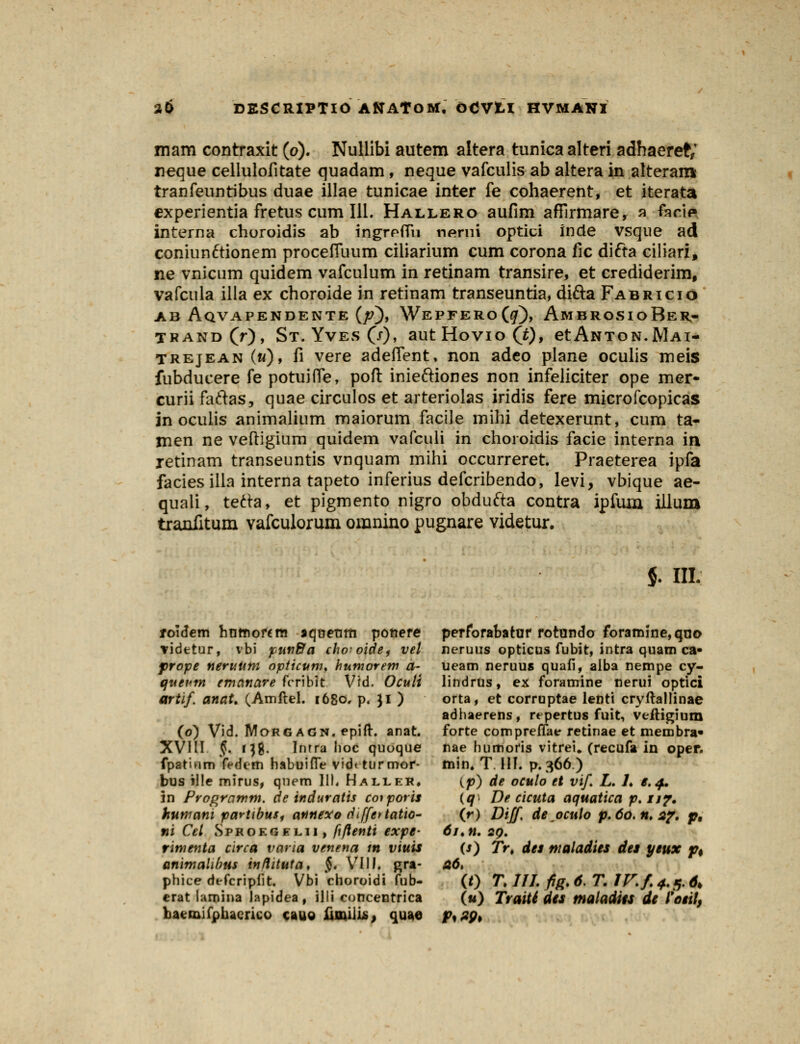 mam contraxit (o). Nullibi autem altera tunicaalreri adhaeret; neque cellulofitate quadam, neque vafculis ab altera in alteram tranfeuntibus duae illae tunicae inter fe cohaerent, et iterata experientia fretus cum 111. Hallero aufim afFirmare, a fari* interna choroidis ab ingrpfifn nerni optici inde vsque ad coniun&ionem proceffuum ciliarium cum corona iic difta ciliari, ne vnicum quidem vafculum in retinam transire, et crediderim, vafcula illa ex choroide in retinam transeuntia, difta Fabricio ab Aqvapendente (/?), Wepfero(^), AmbrosioBer- TRAND(f), ST. YvES (7)> aUtHoVIoCO» etANTON.RlAI- trejean («), fi vere adefient. non adeo plane oculis meis fubducere fe potuiffe, poft inieftiones non infeliciter ope mer- curiifaftas, quae circulos et arteriolas iridis fere microfcopicas in oculis animalium maiorum facile mihi detexerunt, cum ta- rnen ne veftigium quidem vafculi in choroidis facie interna in retinam transeuntis vnquam mihi occurreret. Praeterea ipfa facies illa interna tapeto inferius defcribendo, Ievi, vbique ae- quali, tefta, et pigmento nigro obdufta contra ipfuia illum tranfitum vafculorum omnino pugnare videtur. $. III. roidem hrjrnortm jquenm ponere videtur, vbi pun&a cho-oide- vel prope neruuni opticum. humorem a~ queum emanare fcribit Vtd. Oculi artif. anat. (Amftel. 1680. p. ]l ) (0) Vid. Morg agn. epift. anat. XVIII §. 138. Inrra hoc quoque fpatium fedcm habuifle vid< turmoi*- bus ille mirus, qnem 111. Haller. 5n Programm. de induratis coiporis humam partibus, annexodiffettatio- ni Cel Sprokgel.ii, fi/lenti expe- rimenta circa varia venena m viuis animalibus inftituta, §. VIII. gra- phice defcriplit. Vbi choroidi fub- erat lamina lapidea, illi concentrica liaenaifphacrico cauo fimili*, quae perforanatar rotando foramine,qno neruus opticus fubit, intra quam ca- ueam neruus quafi, alba nempe cy- lindrus, ex foramine nerui optici orta, et corruptae lenti cryftallinae adhaerens, repertus fuit, veitigium forte compreffae retinae et membra» nae huttioris vitrei. (recufa in oper. min. T III. p.366.) (p) de oculo et vif. L. /♦ i. 4, (q^ De cicuta aquatica p. 11?. (r) Diff de ocuio p. 60.11.27. p, 61. n. 20. (s) Trt des maladies des yeux p$ (0 T.lU.fig.6.T.lV.f.4.5.6> («) Traiti des maladies de l'oeit,