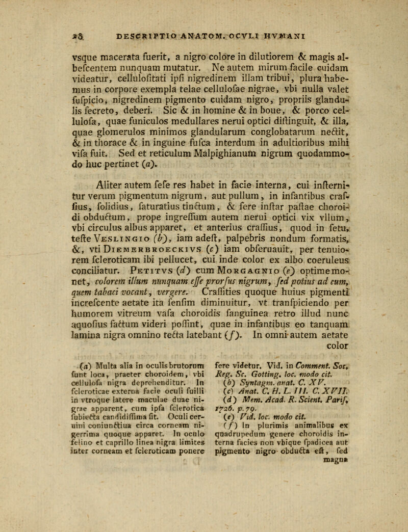 vsque macerata fuerit, a nigro colore in dilutiorem & magis al- befcentem nunquam mutatur. Ne autem mirum facile cuidam videatur, cellulofitati ipfi nigredinem illamtribui, plurahabe- mus in corpore exempla telae cellulofae nigrae, vbi nulla valet fufpicio, nigredinem pigmento cuidam nigro, propriis glandu- lis fecreto, deberi. Sic & in homine & in boue, & porco cel- lulofa, quae funiculos medullares nerui optici diftinguit, & illa, quae glomerulos minimos glandularum conglobatarum neftit, & in thorace & in inguine fufca interdum in adultioribus mihi vifa fuit. Sed et reticulum Malpighianum nigrum quodammo~ do huc pertinet (a). Aliter autem fefe res habet in facie interna, cui infterni- tur verum pigmentum nigrum, autpullum, in infantibus craf- fius, folidius, faturatius tinchim, & fere inftar paftae choroi- diobductum, prope ingreffum autem nerui optici vix vllum, vbi circulus albus apparet, et anterius craffius, quod in fetu, tefte Veslingio (b), iam adeft, palpebris nondum formatis, &, vti Diemerbroeckivs (c) iam obferuauit, per tenuio- rem fcleroticam ibi pellucet, cui inde color ex albo coeruleus conciliatur. Petitvs (d) cum Morgagnio (e) optimemo- net, colorem illum nunquam ejfe prorfus nigrumy fed potius ad eum9 quem tabaci vocant, vergere. Craffities quoque huius pigmenti increfcente aetate ita fenfim diminuitur, vt tranfpiciendo per humorem vitreum vafa choroidis fanguinea retro illud nunc aquofius factum videri poiTint, quae in infantibus eo tanquam lamina nigra omnino tefta latebant (f), In omniautem aetate color (a) Multa alia In oculisbrutorum fere vldetur. ViJ. in Comment. Sot* funt loca, praeter choroidem, vbi Reg. Sc. Gotting. toc. modo cit. cellulofa nigra deprehenditur. In (6) SyntLigm.anaUC.XP. fcleroticae externa facie oculi fuilli (rt Anal. C. H. L. 111. C. XVII. in vtroque latere maculae duae ni- (d) Mem. Acad. R. Scient, Parif, grae apparent, cum ipfa fclerotica 1726. p. 70. fubitcta candidifTimafit. Oculicer- (e) Vid.loc. modo cit. uini coniunetiua circa corneam ni- (f) In plurimis animalibus ex gerrima quoque apparet. In oculo quadrupedum genere choroidis in- felino et caprillo linea nigra limites terna facies non vbique fpadicea aufc juter corneam et fcleroticam ponere pigmento nigro obducta eft, fed magnat