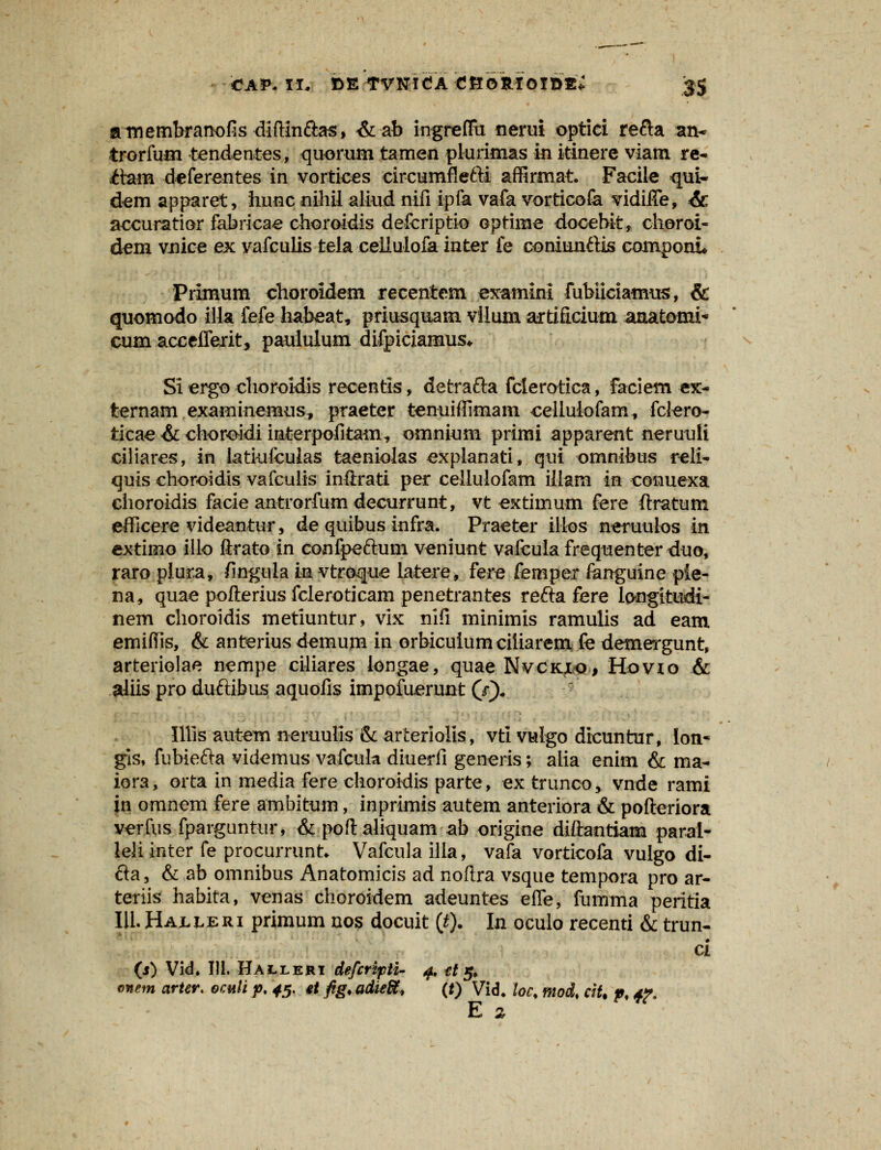 amembranofis diftin&as, &ab ingreflu nerui optici re&a an* trorfuin tendentes, quorum tamen plurimas in itinere viam re- <ftam deferentes in vortices circumflefti affirmat. Faciie qui- dem apparet, hunc nihil aliud nifi ipfa vafa vorticofa vidhTe, & accuratior fabrioae choroidis defcriptio optime docebit, cheroi- dem vnice ex vafculis tela celiuloia inter fe coniunftis componi Primum choroidem recentem examini fubiiciamus, & quomodo illa fefe habeat, priusquam vllum artificium aaatomi- cum accciferit, paululum difpiciamus* Si ergo choroldis recentis, detrafta fclerotica, faciem ex- ternam examinemus, praeter tenuiffimani cellulofam, fclero- ticae & choroidi interpofitam, omnium primi apparent neruuli ciliares, in latiufculas taeniolas expianati, qui omnibus reli- quis choroidis vafculis inftrati per cellulofam iiiam in conuexa choroidis facie antrorfumdecurrunt, vt extimum fere ftratum efficere videantur, de quibus infra. Praeter iilos neruulos in extirno illo ftrato in confpeftum veniunt vafculafrequenterduo, raro plura, finguia in vtro-que latere, fere femper fanguine pie- na, quae pofterius fcleroticam penetrantes refta fere longitudi- nem choroidis metiuntur, vix nifi minimis ramulis ad eam emifiis, & anterius demum in orbicuiumciliarem fe demergunt, arteriolae nempe ciliares iongae, quae Nvckxo, Hovio & aliis pro duftibus aquofis impofuerunt (*•)„ IHls autem neruulls & arteriolis, vti vulgo dicuntur, lon- gis, fubiefta videmus vafcula diuerfi generis; alia enim & ma- iora, orta in media fere choroidis parte, extrunco, vnde rami in omnem fere ambitum, inprimis autem anteriora & pofteriora verfus fparguntur, & poft aliquam ab origine diftantiam parai- leliinter fe procurrunt* Vafcula illa, vafa vorticofa vulgo di- fta, & ab omnibus Anatomicis ad noftra vsque tempora pro ar- teriis habita, venas choroidem adeuntes efle, fumma peritia III. Haxleri primum nos docuit (t). In oculo recenti & trun- ci (i) Vid. 111. Halleri defcripti- 4. tt 5» onem arter. eculi p, 45. *t fig.adieft, (*) Vid. loc, mod% ciU p< tf* E 2.