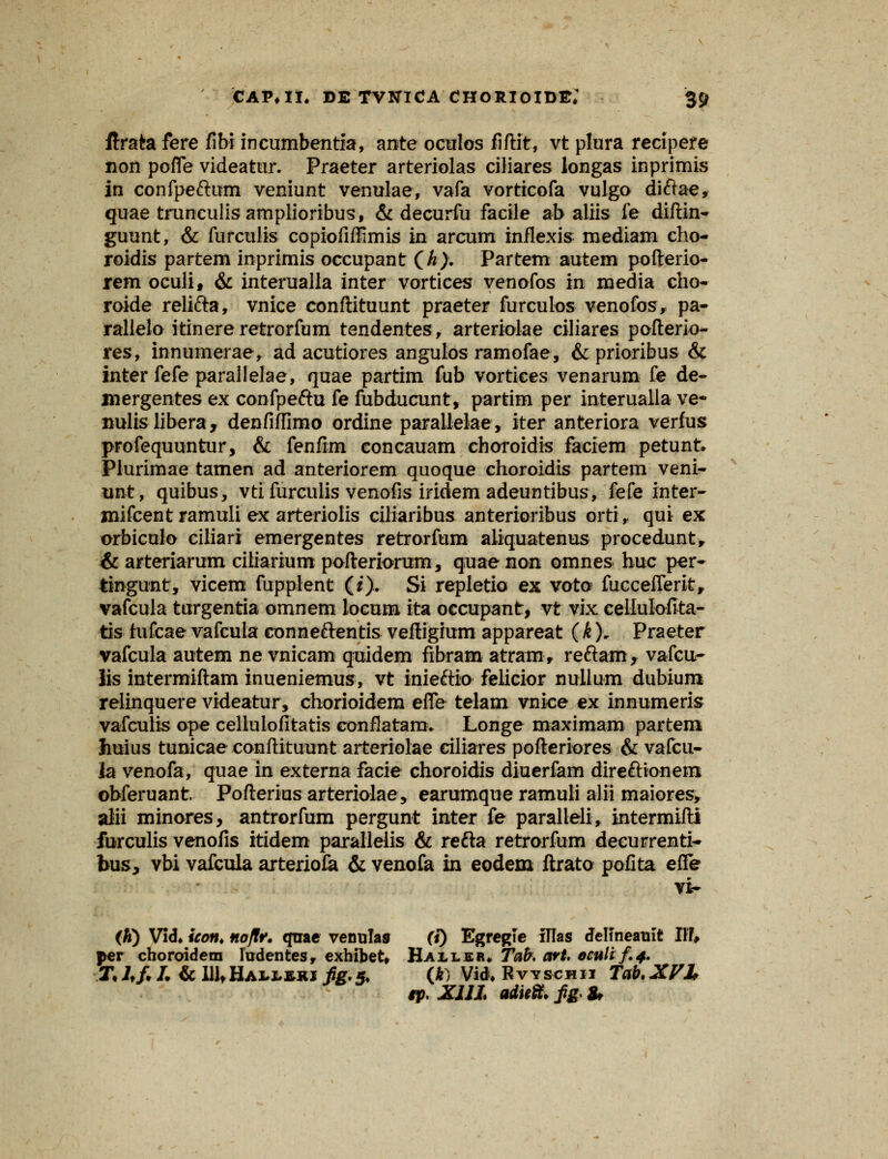 ftratefere fibi incumbentia, ante oculos fiftit, vt plura recipere non pofle videatur. Praeter arteriolas ciliares iongas inprimis in confpeftum veniunt venulae, vafa vorticofa vulgo diftae, quae trunculisamplioribus, & decurfu facile ab aliis fe diftin- guunt, & furculis copiofiffimis in arcum inflexis: mediam cho- roidis partem inprimis occupant (A> Partem autem pofterio- rem oculi, & interualla inter vortices venofos in media cho- roide relifta, vnice conftituunt praeter furculos venofos, pa- rallelo itinereretrorfum tendentes, arteriolae ciliares pofterio- res, innumerae, ad acutiores angulos ramofae, & prioribus & inter fefe parallelae, quae partim fub vortices venarum fe de- mergentes ex confpeftu fe fubducunt, partim per interualla ve- nulislibera, denfiffimo ordine parallelae, iter anteriora verfus profequuntur, & fenfim concauam choroidis faciem petunt. Plurimae tamen ad anteriorem quoque choroidis partem veni- unt, quibus, vtifurculis venofis iridem adeuntibus, fefe inter- mifcent ramuli ex arteriolis ciliaribus anterioribus orti r qui ex orbiculo ciliari emergentes retrorfum aliquatenus procedunt, & arteriarum citiarium pofteriorum, quaenon omnes huc per- tingunt, vicem fuppient (i). Si repletio ex voto fuccefferit, vafcula turgentia omnem locum ita occupant, vt vix cellulofita- tis fufcae vafcula conneftentis veftigrum appareat ( k). Praeter vafcula autem ne vnicam qnidem fibram atram> reftam, vafcu- lis intermiftam inueniemus, vt inieftio felicior nullum dubium relinquere videatur, chorioidem efle telam vnice ex innumeris vafculis ope cellulofitatis conflatam* Longe maximam partem huius tunicae conftituunt arteriolae ciliares pofteriores & vafcu- la venofa, quae in externa facie choroidis diuerfam direftionem obferuant. Pofterius arteriolae, earumque ramuli alii maiores, alii minores, antrorfum pergunt inter fe paralleli, intermifti furculis venofis itidem parallelis & refta retrorfum decurrenti- bus, vbi vafcula arteriofa & venofa in eodem ftrato pofita efle vi- (h) Vid, icon* noflr. qtrae venulas (i) EgregTe illas delineauit Hfc per choroidera lirdentes, exhifcet* Hailer* Tab. art. oculi f.4. T. lf, I. & UltHAi.J!.*KJ «#5. (k) Vid, Rvyscmii Tab. XVI tVXUL adiefofg,&