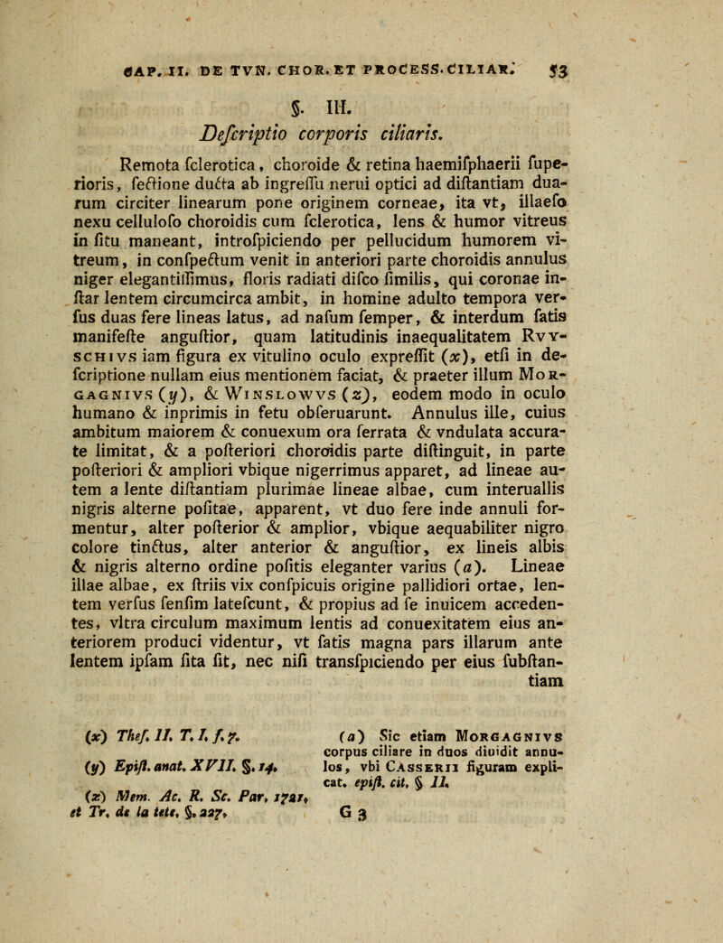 §. IH. Defcriptio corporis ciliaris. Remota fclerotica, choroide & retina haemifphaerii fupe- rioris, feftione du&a ab ingreffu nerui optici ad diftantiam dua- rum circker iinearum pone originem corneae, ita vt, illaefo nexu cellulofo choroidis cum fclerotica, lens & humor vitreus in fitu maneant, introfpiciendo per pellucidum humorem vi~ treum, in confpe&um venit in anteriori parte choroidis annulus niger elegantiilimus, floris radiati difco fimilis, qui coronae in- ftar lentem circumcirca ambit, in homine adulto tempora ver- fus duas fere lineas latus, ad nafum femper, & interdum fatis manifefte anguftior, quam latitudinis inaequalitatem Rvy- schivs iam figura ex vitulino oculo expreffit (x)9 etfi in de- fcriptione nullam eius mentionem faciat, & praeter illum Mor- gagnivs (z/), & Winslowvs (z), eodem modo in oculo humano & inprimis in fetu obferuarunt* Annulus ille, cuius ambitum maiorem & conuexum ora ferrata & vndulata accura- te limitat, & a pofteriori choroidis parte diftinguit, in parte pofteriori & ampliori vbique nigerrimus apparet, ad lineae au- tem a Jente diftantiam plurimae lineae albae, cum interuallis nigris alterne pofitae, apparent, vt duo fere inde annuli for- mentur, alter pofterior & amplior, vbique aequabiliter nigro colore tinftus, alter anterior & anguftior, ex lineis albis & nigris alterno ordine pofitis eleganter varius (0). Lineae illae albae, ex ftriis vix confpicuis origine pallidiori ortae, len- tem verfus fenfim latefcunt, & propius ad fe inuicem acceden- tes, vltra circulum maximum lentis ad conuexitatem eius an- teriorem produci videntur, vt fatis magna pars illarum ante lentem ipfam fita fit, nec nifi transfpiciendo per eius fubftan- tiam (x) TheflLT.Lf?. (0) Sic ctiam Morgagnivs corpus ciliare in duos diuidit annu- (y) Epift.anat.XVlL$*i4> los, vbi CAsserii fi^uram expii- cat. epift. ciU § 1L (z) Mem. Ac. R. Sc. Par> xfgj* et Tr, de la tetc, §.aaj% G 3