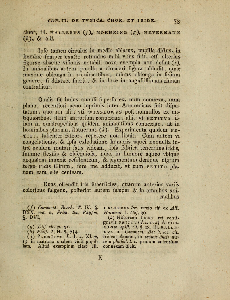 Ciunt, III. HALLERVS (/), MOEfiRING (g), HEVERMANN (h), & alii. Ipfe tamen circulus in medio ablatus, pupilla diftus, in homine femper exafte rotundus mihi vifus fuit, etfi alterius figurae absque vifionis notabili noxa exempla non defint (f). In animalibus autem pupiila a circulari figura abludit, quae maxime obionga in ruminantibus, minus oblonga in felium genere, fi dilatata fuerit, & in luce in anguftiffimam rimanx contrahitur. Qualis fit huius annuli fuperficies, num conuexa, num plana, recentiori aeuo inprimis inter Anatomicos fuit difpu- tatum, quorum alii, vti winslowvs poft nonnullos ex an- tiquioribus, illam antrorfum conuexam, alii, vt petitvs,l1- lam in quadrupedibus quidem animantibus conuexam, at in hominibus planam, ftatuerunt (£)♦ Experimenta quidem pe- titi, lubenter fateor, repetere non licuit. Cum autem vi congelationis, & ipfa exhalatione humoris aquei nonnulla in- tr£ oculum mutari fatis videam, ipfa fabrica tenerrima iridis, fumme flexiiis & obfequiofa, quae in humore aqueo vbique aequalem inuenit refiftentiam, & pigmentum denique nigrum tergo iridis iliitum, fere me adducit, vt cum petito pla- nam eam eife cenfeam. Duas oftendit iris fuperficies, quarum anterior variis coloribus fulgens, pofterior autem femper & in omnibus ani- malibus (/*) Comment. Boerh. T IV. §. haliervs toc. modo cit. ex A%> DXX. noU a. Prim* hn. Phyfiol. Hafnienf. I. Obf. ;o. §. DVL (k) Hiftoriam huius rei conil. gnavit petitvs /. c. 172V&M0R- (g) Diff cit. p. 4?. gagn. epifi. cit. §. 18. 111. halle- (h) Phyf. T H. §. 754. rvs in Cotnment. Boerh. loc. ciU (i) Plempivs L. I. r. XI. p. iridem planam , in primis linei? au* 15. in matrona oualem vidit pupil- tem phyfiol. L c. paulum antrorfum lam, Aliud exeroplnm citat 111. conuexam dicit, K