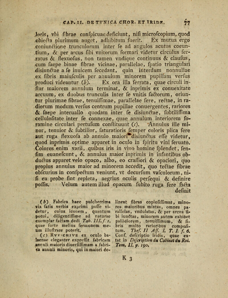 lorky vbi fibrae confpicuaedeficiunt, nifi microfcopium, quod obiefta plurimnm auget, adhibitum fuerit. Ex mutua ergo coniunftione trunculorum inter fe ad angulos acutos coeun- tium, & per arcus fibi vnitorum formari videtur circulus fer- ratus & flexuofus, non tamen vndique continuus & claufus, cum faepe binae fibrae vicinae, paralielae, fpatio triangulari disiunftae a fe inuicem fecedant, quin interdum nonnullae ex fibris maiqfculis per annulum minorem pupillam verfus produci videantur (b). Ex ora illa ferrata, quae circuli in~ ftar maiorem annulum terminat, & inprimis ex conuexitate arcuum, ex duobus trunculis inter fe vnitis faftorum, oriun- tur plurimae fibrae, tenuiffimae, parallelae fere, reftae, in ra- diorum modum verfus centrum pupillae conuergentes, rariores & faepe interuallo quodam inter fe disiunftae, fubtiliffima cellulofitate inter fe connexae, quae annulum interiorem fo- ramine circulari pertufum conftkuunt (r). 'Annulus ille mi- nor, tenuior & fubtilior, faturatioris femper coloris plica fere aut ruga flexuofa ab annulo maiori^disiunftus elfe videtur, quod inprimis optime apparet in oculo in fpiritu vini feruato. Colores enim varii, quibus iris in viuo homine fplendet, fen- fim euanefcunt, & annulus maior inprimis in infantibus ob- duftus apparet velo opaco, albo, eo craffiori & opaciori, quo propius annulus maior ad minorem accedit, quo teftae fibrae obfcurius in confpeftum veniunt, vt decurfum vafculorum, ni- fi ea probe fint repleta, aegrius oculis perfequi & definire poffis. Velum autemillud opacum fubito ruga fere fafta definit (£) Fabrica haec pulcherrima lineat fibras copiofiffimas, mino- vix fatis verbis exprimi poffe vi- res maioribus mixtas, omnes pa- detur, cuius iconem , quantum rallelas, vndulatas, & per arcHS fi- potui, diligentiffime ad raturae bi iun&as, minorem autern exhibet exemplar fafram dedi Tab. llLf. /♦ pallidiorem, tenuiffimum, & fi- quae forte melius fermonem me- bris multo rarioribus compofi- um illuftrare poterit. tum. Thef II Aff L T. L f 6. (c) Rvv-chivs ex oculo ba- Conf. defcriptio iridis, quae ex- laenae eleganter expreffit fabricam tat in Dejcriptiondu CabinetduRou auruli maioris diuerliffimam a fabri- Tom* II, f% 190* ca aunuli minoris, qui inmaiori de- K3