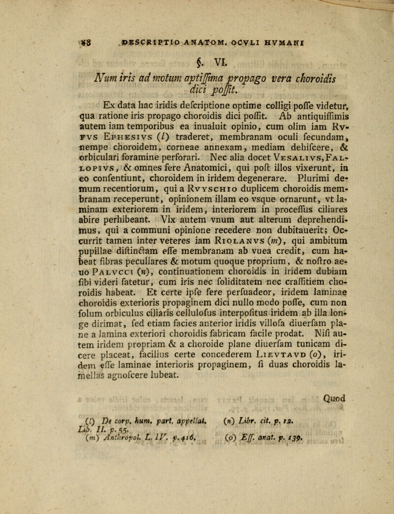 §. VI. Num iris admotum aptijjtma propago vera choroidis dici pojjit. Ex data hac iridis defcriptione optime colligi pofle videtur, qua ratione iris propago choroidis dici poflit. Ab antiquiflimis autem iam temporibus ea inualuit opinio, cum olim iam Rv- fvs Ephesivs (/) traderet, membranam oculi fecundam, nempe choroidem, corneae annexam, mediam dehifcere, & orbiculari foramine perforari. Nec alia docet Vesalivs,Fal- lopivs, & omnes fere Anatomici, qui poft illos vixerunt, in eo confentiunt, choroidem in iridem degenerare. Plurimi de- tnum recentiorum, qui a Rvyschio duplicem choroidis mem- branam receperunt, opinionem illam eo vsque ornarunt, vtla- minam exteriorem in iridem, interiorem in procefllis ciliares abire perhibeant. Vix autem vnum aut alterum deprehendi- mus, qui a communi opinione recedere non dubitauerit; Oc- currit tamen inter veteres iam Riolanvs (m), qui ambitum pupillae diftinftam efle membranam ab vuea credit, cum ha- beat fibras peculiares & motum quoque proprium, & noftro ae- uoPalvcci (w), continuationem choroidis in iridem dubiam fibi videri fatetur, cum iris nec foliditatem nec craflitiem cho- roidis habeat. Et certe ipfe fere perfuadeor, iridem laminae choroidis exterioris propaginem dici nullo modo pofle, cum non folum orbiculus ciliaris cellulofus interpofitus iridem ab illa lon- ge dirimat, fed etiam facies anterior iridis villofa diuerfam pla- ne a lamina exteriori choroidis fabricam facile prodat. Nifi au- tem iridem propriam & a choroide plane diuerfam tunicam di- cere placeat, facilius certe concederem Lievtavd (o), iri- dem efle laminae interioris propaginem, fi duas choroidis la- mellas agnofcere lubeat. Quod (i) De corp. hurn. part< appellat. (») Libr, ciU p. 12. Lib. II. p. 55. (m) AnihropoU L, IV. f>+i6. (o) Eff. anat. p. 139.