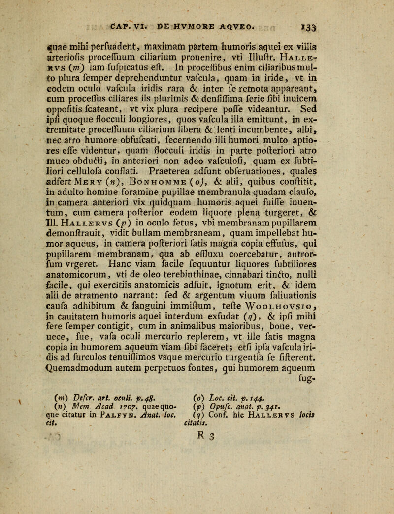 qme mihi perfuadent, maximam partem humoris aquei ex villis arteriofis procefluum ciliarium prouenire, vti Illuftr. Halle- kvs (jri) iam fufpicatus eft. In proceffibus enim ciliaribusmul- to plura femper deprehenduntur vafcuia, quam in iride, vt m eodem oculo vafcula iridis rara & inter fe remota appareant, cum proceffus ciliares iis plurimis & denfiflima ferie fibi inuicem ©ppofitis fcateant, vt vix plura recipere poffe videantur. Sed ipfi quoque flocculi longiores, quos vafcula illa emittunt, in ex- tremitate proceffuum ciliarium libera & lenti incumbente, albi, necatro humore obfufcati, fecernendo illihumori multo aptio- res efle videntur, quam flocculi iridis in parte pofteriori atro muco obdutti, in anteriori non adeo vafculofi, quam ex fubti- liori cellulofa conflati. Praeterea adfunt obferuationes, quales adfertMERY («), Bonhomme (o), & alii, quibus conftitit, in adulto homine foramine pupillae membranula quadam claufo, in camera anteriori vix quidquam humoris aquei fuifle inuen- tum, cum camera pofterior eodem liquore plena turgeret, & 111. Hallervs (p) in oculo fetus, vbi membranampupillarem demonftrauit, vidit bullam membraneam, quam impellebat hu- moraqueus, in camera pofteriori fatis magna copia effufus, qui pupillarem membranam, qua ab effluxu coercebatur, antror- fum vrgeret. Hanc viam facile fequuntur liquores fubtiliores anatomicorum, vti de oleo terebinthinae, cinnabari tinfto, nulli facile, qui exercitiis anatomicis adfuit, ignotum erit, & idem alii de atramento narrant: fed & argentum viuum faliuationis caufa adhibitum & fanguini immiftum, tefte Woolhovsio, in cauitatem humoris aquei interdum exfudat (q), & ipfi mihi fere femper contigit, cum in animalibus maioribus, boue, ver- uece, fue, vafa oculi mercurio replerem, vt ille fatis magna copia in humorem aqueum viam fibi faceret; etfi ipfa vafculairi- dis ad furculos tenuiflimos vsque mercurio turgentia fe fifterent. Quemadmodum autem perpetuos fontes, gui humorem aqueum tugr (m) Defcr, art. oeuti. p4 48» (0) Loc. cit. p. 144* (n) Metn. Acad 170?. quaequo- (p) Opufc. anat. p. 341. que citatur in Palfyn, AnaU loc. (qj Conf, hic Hallervs tocis cit. citatis. R3