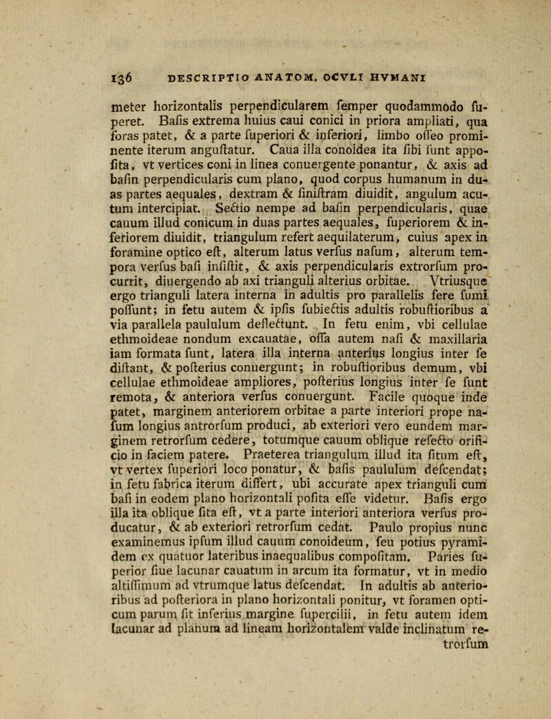 meter horizontalis perpendicularem femper quodammodo fu- peret. Bafis extrema huius caui conici in priora ampliati, qua foras patet, & a parte fuperiori & inferiori, limbo olTeo promi- nente iterum anguftatur. Caua ilia conoidea ita flbi iunt appo- fita, vt vertices coni in linea conuergente ponantur, & axis ad bafin perpendicularis cum plano, quod corpus humanum in du- as partes aequales, dextram & finiftram diuidit, angulum acu- tum intercipiat. Seftio nempe ad bafin perpendicularis, quae cauum illud conicum in duas partes aequales, fuperiorem & in- feriorem diuidit, triangulum refert aequilaterum, cuius apex in foramine optico eft, alterum latus verfus nafum, alterum tem- pora verfus bafi infiftit, & axis perpendicularis extrorfum pro- currit, diuergendo ab axi trianguli alterius orbitae. Vtriusque ergo trianguli latera interna in adultis pro parallelis fere fumi poffunt; in fetu autem & ipfis fubieftis adultis robuftioribus a via parallela paululum defleftunt. In fetu enim, vbi cellulae ethmoideae nondum excauatae, ofla autem nafi & maxillaria iam formata funt, latera illa interna anterius longius inter fe diftant, & pofterius conuergunt; in robuftipribus demum, vbi cellulae ethmoideae ampliores, pofterius longius inter fe funt remota, & anteriora verfus conuergunt. Facile quoque inde patet, marginem anteriorem orbitae a parte interiori prope na- fum longius antrorfum produci, ab exteriori vero eundem mar- ginem retrorfum cedere, totumque cauum oblique refefto orifi- cio in faciem patere* Praeterea triangulum illud ita fitum eft, vtvertex fuperiori loco ponatur, & bafis paululum defcendat; in fetu fabrica iterum differt, ubi accurate apex trianguli cum bafi in eodem plano horizontali pofita effe videtur. Bafis ergo illa ita oblique fita eft, vt a parte interiori anteriora verfus pro- ducatur, & ab exteriori retrorfum cedat. Paulo propius nunc examinemus ipfum illud cauum conoideum, feu potius pyrami- dem ex quatuor lateribusinaequalibus compofitam. Paries fu- perior fiue lacunar cauatum in arcum ita formatur, vt in medio altiffimum ad vtrumque latus defcendat. In adultis ab anterio- ribus ad pofteriora in plano horizontali ponitur, vt foramen opti- cum parum fit inferius margine fupercilii, in fetu autem idem lacunar ad planum ad lineam horizontalem valde inclinatum re- trorfum