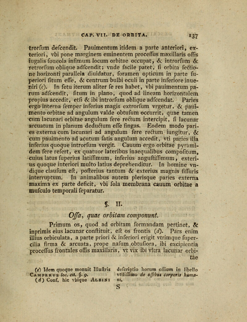 trorfum defcendit. Pauimentum itidem a parte anteriori, ex~ teriori, vbi pone marginem eminentem proceflus maxillaris oflls iugalis foueola infimum locum orbitae occupat, & introrfnm & retrorfum oblique adfcendit; vnde facile patet, fi orbita feftio- ne horizonti parallela diuidatur, foramen opticum in parte fu- periori fitum efle, & centrum bulbi oculi in parte inferiore inue- niri (c). In fetu iterum aliter fe res habet, vbi pauimentum pa- rum adfcendit, fitum in plano, quod ad lineam horizontalem propius accedit, etfi & ibi introrfum oblique adfcendat. Paries ergo interna femper inferius magis extrorfum vrgetur, & paul- mento orbitae ad angulum valde obtufum occurrit, quae tamen cum lacunari orbitae angulum fere reftum intercipit, fi lacunar arcuatum in planum deduftum efle fingas. Eodem modo pari- es externa cum lacunari ad angulum fere reftum iungitur, & cum pauimento ad acutum fatis angulum accedit, vti paries illa inferius quoque introrfum vergit. Cauum ergo orbitae pyrami- dem fere refert, ex quatuor lateribus inaequalibus compofitum, cuius iatus fuperius latifTimum, inferius anguftiffimum, exteri- us quoque interiori multo latius deprehenditur. In homine vn- dique claufum eft, pofterius tantum & exterius magnis fifluris interruptum. In animalibus autem plerisque paries externa maxima ex parte deficit, vbi fola membrana cauum orbitae a mufculo temporali feparatur. 5. hj Ojffhj quae orbitam componunt. Primum os, quod ad orbitam formandam pertinet, & inprimis eius lacunar conftituit, eft os frontis (*/)♦ Pars enim illius orbiculata, a parte priori & inferiori erigit vtrimque fuper- cilia firma & arcuata, prope nafum obtufiora, ibi excipientia proceflus frontales oflis maxillaris, vtvix ibivltra lacunar orbi- tae (e) Iclem quoque monuit Illuftris defcriptio horum ofllum in libello Campervs loc. cit. §. g. vtiliflimo de offibus corporis huma- (rf) Conf, hic vbique Albini nu s