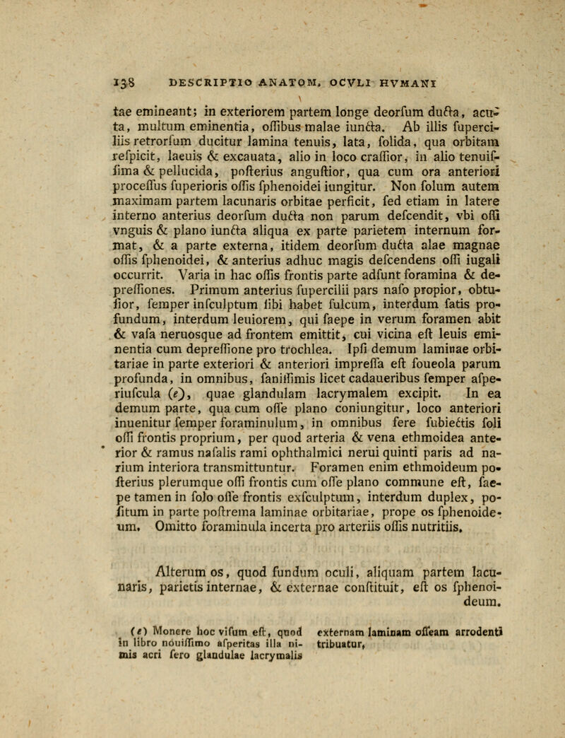 tae emineant; in exteriorem partem longe deorfum dufta, acn> ta, multum eminentia, offibus malae iunfta. Ab iilis fuperci- liis retrorfum ducitur lamina tenuis, lata, folida, qua orbitam refpicit, laeuis & excauata, alio in loco craffior, in alio tenuif- fima & pellucida, pofterius anguftior, qua cum ora anteriori proceifus fuperioris offis fphenoidei iungitur. Non folum autem maximam partem lacunaris orbitae perficit, fed etiam in latere interno anterius deorfum dutta non parum defcendit, vbi ofli vnguis & plano iunfta aliqua ex parte parietem internum for- mat, & a parte externa, itidem deorfum dufta alae magnae offis fphenoidei, & anterius adhuc magis defcendens offi iugali occurrit. Varia in hac offis frontis parte adfunt foramina & de- preffiones. Primum anterius fuperciiii pars nafo propior, obtu- fior, femper infculptum iibi habet fulcum, interdum fatis pro- fundum, interdum leuiorem, qui faepe in verum foramen abit & vafa neruosque ad frontem emittit, cui vicina eft leuis emi- nentia cum depreffione pro trochlea. Ipfi demum laminae orbi- tariae in parte exteriori & anteriori imprefTa eft foueola parum profunda, in omnibus, faniffimis licet cadaueribus femper afpe- riufcula (e), quae glandulam lacrymalem excipit. In ea demum parte, qua cum offe plano coniungitur, loco anteriori inuenitur femper foraminulum, in omnibus fere fubie&is foli offi frontis proprium, per quod arteria & vena ethmoidea ante- rior & ramus nafalis rami ophthalmici nerui quinti paris ad na- rium interiora transmittuntur. Foramen enim ethmoideum po* fterius plerumque offi frontis cum ofle plano commune eft, fae- pe tamen in foJo ofle frontis exfculptum, interdum duplex, po- fitum in parte poftrema laminae orbitariae, prope os fphenoide- um, Omitto foraminula incerta pro arteriis offis nutritiis. Alterumos, quod fundum oculi, aliquam partem lacu- naris, parietis internae, & externae conftituit, eft os fphenoi- deum. (e) Monere hocvifumeft, qnod externam laminam ofleam arrodenti «n libro noui/Timo afperitas illa ni- tribuatur, mis acri fero gUndulae lacrymalis