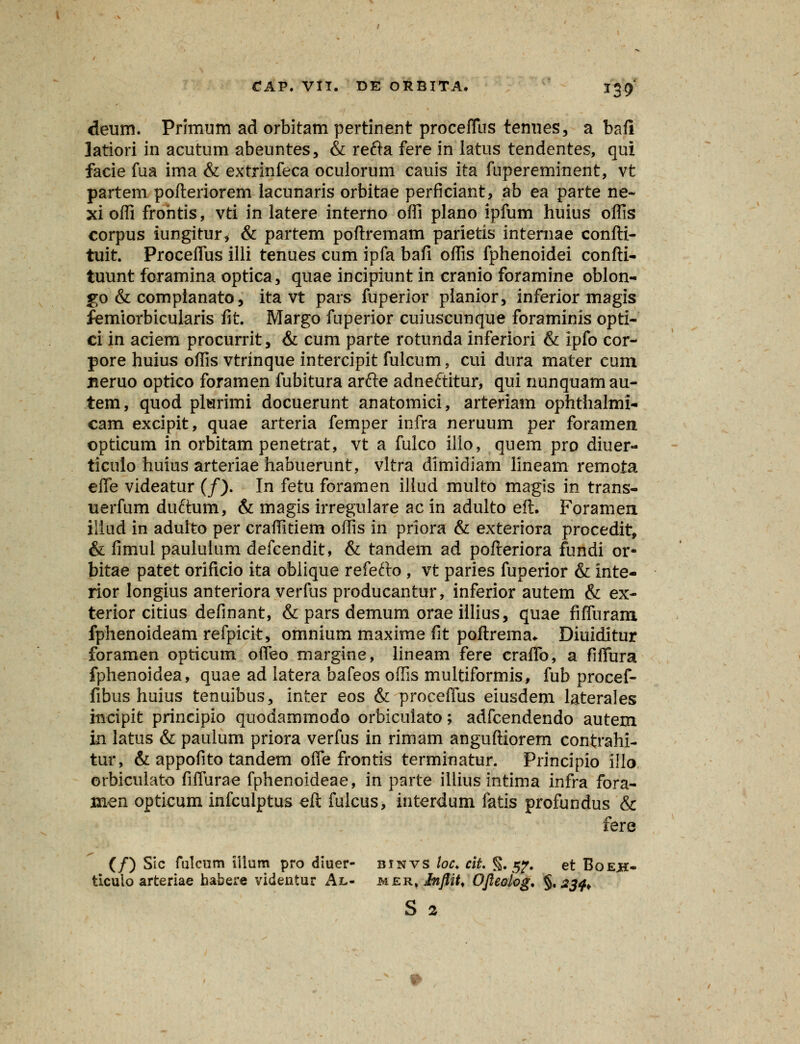 deum. Primum ad orbitam pertinent procefTus tenues, a bafi latiori in acutum abeuntes, & refta fere in latus tendentes, qui facie fua ima & extrinfeca oculorum cauis ita fupereminent, vt partem pofteriorem lacunaris orbitae perficiant, ab ea parte ne- xi offi frohtis, vti in latere interno offi plano ipfum huius offis corpus iungitur* & partem poftremam parietis internae confti- tuit. Proceffus iili tenues cum ipfa bafi offis fphenoidei confti- tuunt foramina optica, quae incipiunt in cranio foramine oblon- go & compianato, ita vt pars fuperior planior, inferior magis femiorbicularis fit. Margo fuperior cuiuscunque foraminis opti- ci in aciem procurrit, & cum parte rotunda inferiori & ipfo eor- pore huius offis vtrinque intercipit fulcum, cui dura mater cum nemo optico foramen fubitura arfte adneftitur, qui nunquamau- tem, quod plsrimi docuerunt anatomici, arteriam ophthalmi- cam excipit, quae arteria femper infra neruum per foramen. opticum in orbitam penetrat, vt a fulco ilio, quem pro diuer- ticulo huius arteriae habuerunt, vltra dimidiam lineam remota efle videatur (/). In fetu foramen illud multo magis in trans- uerfum duftum, & magis irregulare ac in adulto eft. Forameu iliud in aduito per craffitiem offis in priora & exteriora procedit, & fimul paululum defcendit, & tandem ad pofteriora fundi or- bitae patet orificio ita obiique refefto , vt paries fuperior & inte- rior longius anteriora verfus producantur, inferior autem & ex- terior citius definant, & pars demum orae illius, quae fiffuram fphenoideam refpicit, omnium maxime fit poftrema* Diuiditur foramen opticum offeo margine, lineam fere craflb, a fiflura fphenoidea, quae ad latera bafeos offis multiformis, fub procef- fibus huius tenuibus, inter eos & proceffus eiusdem laterales inctpit principio quodammodo orbicuiato; adfcendendo autem id latus & paulum priora verfus in rimam anguftiorem contrahi- tur, & appofito tandem ofle frontis terminatur. Principio iilo orbicuiato fiflurae fphenoideae, in parte illius intima infra fora- inen opticum infculptus eft fulcus, interdum fatis profundus & fere (/) Sic fulcum illum pro diuer- binvs loc. cit. §. 5?. et Boejs- ticuio arteriae habere videntur Al- MEK.Infiit, Ofleolog, §. 234. S 2