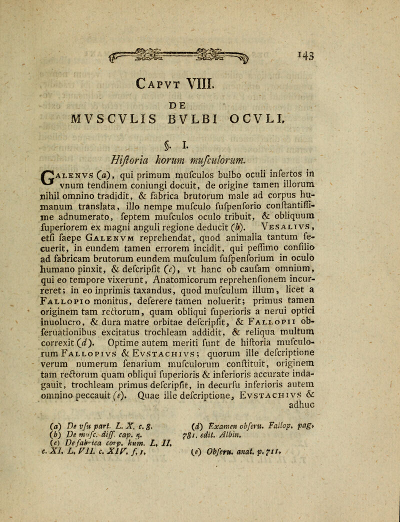 DE MVSCVLIS BVLBI OCVLI, §• I. Hijioria horum mufcidorum. Palenvs (0), qui primum mufculos bulbo oculi infertos in ^* vnum tendinem coniungi docuit, de origine tamen illorum nihil omnino tradidit, & fabrica brutorum male ad corpus hu- manum translata, illo nempe mufculo fufpenforio conftantiffi- me adnumerato, feptem mufculos oculo tribuit, & obliquum fuperiorem ex magni anguli regione deducit (b). Vesaltvs, etfi faepe Galenvm reprehendat, quod animalia tantum fe- cuerit, in eundem tamen errorem incidit, qui peflimo confilio ad fabricam brutorum eundem mufculum fufpenforium in oculo humano pinxit, & defcripfit (c), vt hanc ob caufam omnium, qui eo tempore vixerunt, Anatomicorum reprehenfionem incur- reret; in eo inprimis taxandus, quod mufculum illum, licet a Fallopio monitus, deferere tamen noluerit; primus tamen originem tam rectorum, quam obliqui fuperioris a nerui oprici inuolucro, & dura matre orbitae defcripfit, & Fallopii ob- feruationibus excitatus trochleam addidit, & reliqua multum correxit Qd). Optime autem meriti funt de hifloria mufculo- rumFALLopivs &Evstachivs; quorum ille defcriptione verum numerum fenarium mufculorum conftituit, originem tam re&orum quam obliqui fuperioris & inferioris accurate inda- gauit, trochleam primus defcripfit, in decurfu inferioris autem omnino peccauit (e). Quae ille defcriptione, Evstachivs & adhuc (d) De vfu part. L. X. c. #, (d) Examen obferu. Faitop. pag* (b) De mvfc. diff cap. 5. ?8i, edit. Albin. (c) Defafrica cotp. hum. Lf 1L