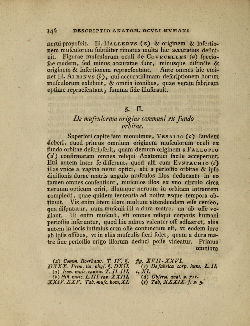 nerui propofuit. 111. Hallervs (2) & originem & infertio- jiem mufculorum fubtiliter rimatus multa hic accuratius defini- uit. Figurae mufculorum oculi de Covrcelles {a) fpecio- faequidem, fed minus accuratae funt, minusque diftincle & originem & infertionem repraefentant. Ante omnes hic emi- net 111. Albinvs (£), qui accuratiffimam defcriptionem horum mufculorum exhibuit, & omnia iconibus, quae veram fabricam optime repraefentant; fumma fide illuftrauit. §. II. De mufcutorum origine communi ex fundo orbitae. Superiori capiteiam monuimus, Vesalio (c) laudem cleberi, quod primus omnium originem mufculorum oculi ex fundo orbitae defcripferit, quam demum originem a Fallopio Cd) confirmatam omnes reliqui Anatomici facile acceperunt, Etfi autem inter fedifferant, quod alii cum Evstachio (e) illas vnice a vagina nerui optici, alii a perioftio orbitae & ipfo diuifionis durae matris angulo mufculos illos deducant; in eo tamen omnes confentiunt, mufculos illos ex vno circulo circa neruum opticum oriri, illumque neruum in orbitam intrantem complefti, quae quidem fententia ad noftra vsque tempora ob- tinuit. Vix enim litem illam multum attendendam efle cenfeo, qua difputatur, num mufculi illi a dura matre, an ab ofle ve- niant Hi enim mufculi, vti omnes reliqui corporis humani perioftio inferuntur, quod hic minus valenter ofli adhaeret, aliis autem in locis intimius cum ofle coniunchim eft, vt eodem iure ab ipfis oflibus, vt in aliis mufculis fieri folet, quam a dura ma- tre fiue perioftio origo illorum deduci pofle videatur. Primus omnium (z) Comm. Boerhaav. T. IV. §. fig. XVII-XX VL EXXX. Prim. lin. phyf. §. DXlI. (c) Defabrica corp. hum. £♦ II* (a) Icon. mufc, capitis. T. 11. 11L c* XL (b) Hifl. mufc. L111. cap. XXllL (d) Obferu. anaf. p. ?tt.