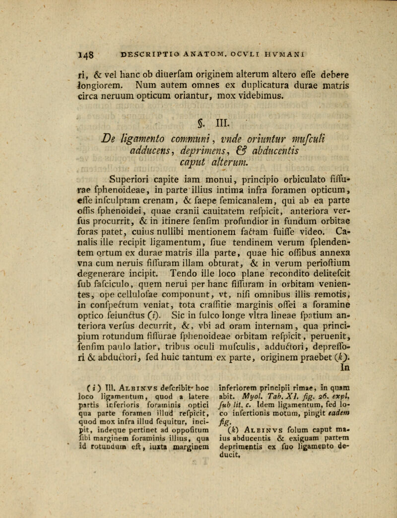 ri, & vel hanc ob diuerfam originem alterum altero effe debere longiorem. Num autem omnes ex duplicatura durae matris circa neruum opticum oriantur, mox videbimus. §. III. De ligamento communi, vnde oriuntur mufculi adducens, deprimens, & abducentis caput alterum. Superiori capite iam monui, principio orbiculato fiffu- rae fphenoideae, in parte illius intima infra foramen opticum, cffe infculptam crenam, & faepe femicanalem, qui ab ea parte offis fphenoidei, quae cranii cauitatem refpicit, anteriora ver- fus procurrit, & in itinere fenfim profundior in fundum orbitae foras patet, cuius nullibi mentionem faftam fuiffe video. Ca- nalis ille recipit ligamentum, fiue tendinem verum fplenden- tem ortum ex durae matris illa parte, quae hic offibus annexa vna cum neruis fiffuram illam obturat, & in verum perioftium degenerare incipit. Tendo ille loco plane recondito delitefcit fub fafciculo, quem nerui per hanc fiffuram in orbitam venien- tes, ope cellulofae componunt, vt, nifi omnibus illis remotis, in confpe&um veniat, tota craffitie marginis offei a foramine optico feiunftus (j). Sic in fulco longe vltra lineae fp?tium an- teriora verfus decurrit, &, vbi ad oram internam, qua princi- pium rotundum fiffurae fphenoideae orbitam refpicit, peruenit, fenfim paulo latior, tribus oculi mufculis, adduftori, depreifo- ri & abdudori, fed huic tantum ex parte, originem praebet (Ji). In ( i ) 111. Albinvs defcribit* boc inferiorem principii rimae, in qnam loco ligamentum, quod a latere abit. Myol. Tab.Xh fig. 26. expl. partis irferioris foraminis optici fub lit. c. Idem ligamentum, fed lo- qna parte foramen illud refpicit, co infertionis motum, pingit eadem quod mox infra illud fequitur, inci- fig, pit, indeque pertinet ad oppofitum (&) Albinvs folum caput ma- Jibi marginetn foraminis illius, qua ius abducentis & exiguam partem id rotuudum cfl, iuxta marginem deprimentis ex fuo ligamento de- ducit.