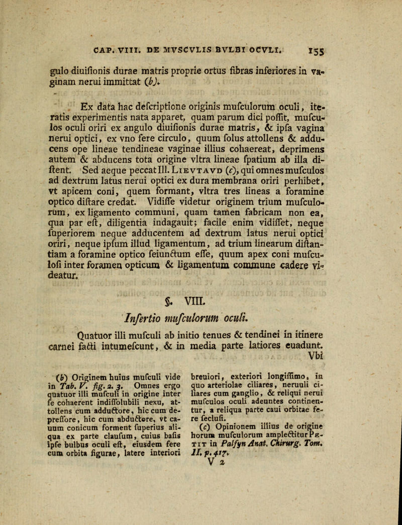 gulo diuifionis durae matris proprie ortus fibras inferiores in va- ginam nerui immittat (hJ* Ex data hac defcripticne originis mufculorum oculi, ite- ratis experimentis nata apparet, quam parum dici poflit, mufcu- los oculi oriri ex angulo diuifionis durae matris, & ipfa vagina nerui optici, ex vno fere circulo, quum folus attollens & addu- cens ope lineae tendineae vaginae illius cohaereat, deprimens autem & abducens tota origine vltra lineae fpatium ab illa di- ftent Sed aeque peccatlll. Lievtavd (0>quiomnesmufcuios ad dextrum latus nerui optici ex dura membrana oriri perhibet, vt apicem coni, quem formant, vltra tres lineas a foramine optico diftare credat. Vidiffe videtur originem trium mufculo- rum, exligamento communi, quam tamen fabricam non ea, qua par eft, diligentia indagauit; facile enim vidiffet, neque fuperiorem neque adducentem ad dextrum iatus nerui optici oriri, neque ipfum illud ligamentum, ad trium iinearum diftan- tiam a foramine optico feiunftum efle, quum apex coni mufcu- lofi inter foramen opticum & ligamentum commune cadere \i« deatur* §. VIIL Infertio mufculorum oculu Quatuor illi mufculi ab initio tenues & tendinei in itinere carnei fatti intumefcunt, & in media parte latiores euadunt. Vbi (&) Originem huius mufculi vide breuiori, exteriori longiflimo, ia in Tab. V. fig. 3. 3. Omnes ergo quo arteriolae ciliares, neruuli ci- quatuor illi mufculi in origine inter liares cum ganglio, & reliqui nerui fe cohaerent indiflblubili nexu, at- mufculos oculi adeuntes continen- tollens cum adduttore, hiccum de- tur, a reliqua parte caui orbitae fe- preffbre, hic cum abdu&ore, vt ca- re feclufi. uum conicum forment fuperius ali- (0 Opinionem iliius de origine qua ex parte claufum, cuius bafis horum mufculorum ampleftiturPjs- ipfe bulbus oculi eft, eiusdem fere tit in PalfynAnat* Chirurg, Tom* cum orbita figurae, iatere interiori ll*p»+j?> V z