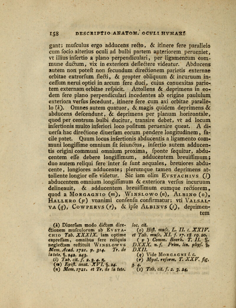 gant; mufculus ergo adducens refto, & itinere fere parallelo cum focio alterius oculi ad bulbi partem anteriorem perueniet, vt illius infertio a plano perpendiculari, per ligamentum com- mune duftum, vix in exteriora defleftere videatur. Abducens autem non poteft non fecundum direftionem parietis externae orbitae extrorfum flefti, & propter obliquum & incuruum in- ceflum nerui optici in arcum fere duci, cuius conuexitas parie- tem externam orbitae refpicit. Attollens & deprimens in eo- dem fere plano perpendiculari incedentes ab origine paululum exteriora verfus fecedunt, itinere fere cum axi orbitae paralle- lo (Jt), Omnes autem quatuor, &magis quidem deprimens & abducens defcendunt, & deprimens per planum horizontale, quod per centrum bulbi ducitur, transire debet, vt ad locum infertionis multo inferiori loco pofitum peruenire queat. A di- uerfa hac direftione diuerfam eorum pendere longitudinem, fa- cile patet. Quum locus infertionis abducentis a ligamento com- muni longiffime omnium fit feiunftus, infertio autem adducen- tis origini communi omnium proxima, fponte fequitur, abdu- centem efle debere longiflimum, adducentem breuiflimum; duo autemreliqui fere inter fe funt aequales, breuiores abdu- cente, longiores adducentej plerumque tamen deprimens at- tollente longior efle videtur. Sic iam olim Evstachivs (/) abducentem omnium longiflimum & exteriora verfus incuruum delineauit, & adducentem breuiflimum eumque reftiorem, quod a Morgagnio (w), Winslowo («), Albino (o), Hallero (p) vnanimi confenfu confirmatur; vti Valsal- va(#), Cowpervs (r), & ipfe Albinvs (x), deprimen- tem (*) Diuerfam modo diftam dire- loc. cit. ttionem mufculorum ab Evsta- (o) Hifl. mufc. L> II. c. XXIV. chio Tab. XXXIX. iam optime et Tab. mufc. XI. f i?. 18. ig.20* expreflam, omnibus fere reliquis ( p ) Comm. Boerh. T. II. §. neglettam reftituit Winslowvs DXXX. n.f Prim. lin. phyf. % Mem, Acad. 1721. p. 314. Tr. de DXIL tatete. §.242. 243. (9) Vide MorgaGni /. c. (/) tab. cit. f. 2.3. 4. *♦ (r) Myoi. reform. T. XXV. fig> (t») Epifl. anat. XVI. §. 24. 3. 4. (w) Mem,j?2i. et Tr. de la tete. (j) Tab, cit, f 2, 3, 24*