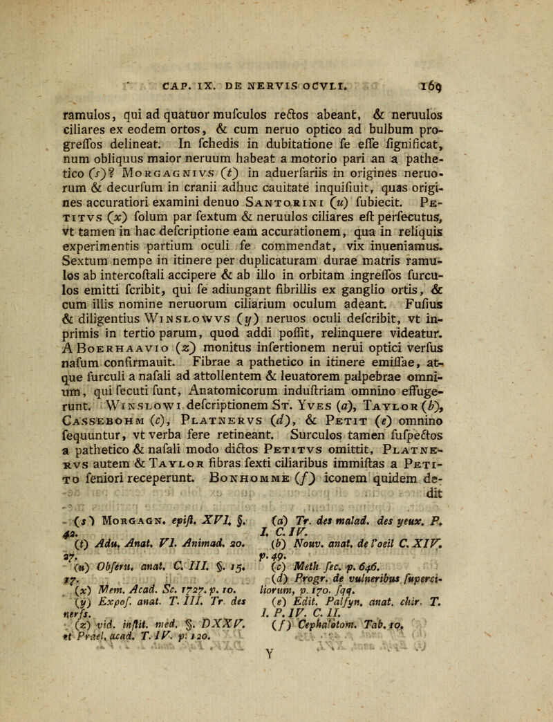 ramulos, qui ad quatuor mufculos reftos abeant, & neruulos ciliares ex eodem ortos, & cum neruo optico ad bulbum pro- greffos delineat. In fchedis in dubitatione fe effe fignificat, num obliquus maior neruum habeat a motorio pari an a pathe- tico (/)? Morgagnivs (Y) in aduerfariis in origines neruo« rum & decurfum in cranii adhuc cauitate inquifiuit, quas origi- nes accuratiori examini denuo Santorini (u) fubiecit. Pe- titvs (x) foium par fextum & neruulos ciliares eft perfecutus, vt tamen in hac defcriptione eam accurationem, qua in reliquis experimentis partium oculi fe commendat, vix inueniamus. Sextum nempe in itinere per duplicaturam durae matris ramu- los ab intercoftali accipere & ab illo in orbitam ingreflbs furcu- los emitti fcribit, qui fe adiungant fibrillis ex gangiio ortis, & cum illis nomine neruorum ciliarium oculum adeant. Fufius & diligentius Winslowvs (y) neruos oculi defcribit, vt in- primis in tertio parum, quod addi poffit, relinquere videatur. ABoerhaavio (z) monitus infertionem nerui optici verfus nafum confirmauit. Fibrae a pathetico in itinere emiffae, at- que furculi a nafali ad attolientem & leuatorem paipebrae omni- um, qui fecuti funt, Anatomicorum induftriam omnino effuge- runt. Winslowi defcriptionem St. Yves (a), Taylor(/0> Cassebohm (c), Platnervs (d), & Petit (e) omnino fequuntur, vtverba fere retineant. Surculos tamen fufpe&os a pathetico & nafali modo diftos Petitvs omittit, Platne- nvs autem & Taylor fibras fexti ciliaribus immiftas a Peti- to feniori receperunt Bonhomme (f) iconem quidem de- dit (s} Morgagn, epifl* XVI. §. (a) Tr. des malad. des yeux. P. 42. I C.IV. (t) Adu. AnaU VI. Animad. 20. (b) Nouv. anat. de Voeil C. XIV. 3?. p* 49* (») Obfertu anaU C. III. §. /5* (c) Meth. fec. p. 64.6. 1?. (d) Progr. de vulneribus fuperci* (:*:) Wem. Acad. Sc. i?2?. p. 10. liorumf p. 170. fqq. iy) Expof anat. T. III. Tr des (e) Edit. Palfyn. anaU diir, T. nerfs. 1. P. IV. C. II. (z) vid. inflit. med. $. DXXV. (/) Cephalotom. Tab.io. fA PvatUacad. T.JV. p.120. Y