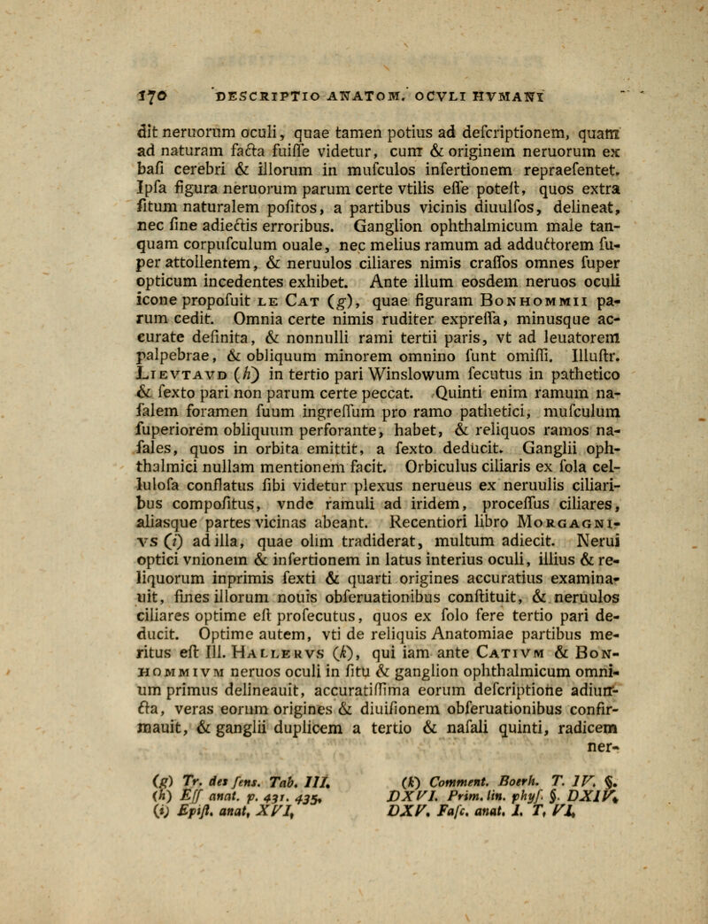 dit neruorum oculi, quae tamen potius ad defcriptionem, quam ad naturam fafta fuiffe videtur, cum & originem neruorum ex bafi cerebri & illorum in mufculos infertionem repraefentet. Ipfa figura neruorum parum certe vtilis efle poteft, quos extra fitum naturalem pofitos, a partibus vicinis diuulfos, delineat, nec fine adieftis erroribus. Ganglion ophthalmicum male tan- quam corpufculum ouale, nec melius ramum ad adduftorem fu- per attoilentem, & neruulos ciliares nimis craflbs omnes fuper opticum incedentes exhibet. Ante ilium eosdem neruos oculi icone propofuit le Cat (g), quae figuram Bonhommii pa- rum cedit. Omnia certe nimis ruditer exprefla, minusque ac- curate defmita, & nonnulli rami tertii paris, vt ad leuatorem palpebrae, & obhquum minorem omnino funt omifli. Illuftr. Lievtavd (/i) in tertio pari Winslowum fecutus in pathetico & fexto pari non parum certe peccat. Quinti enim ramum na- falem foramen fuum ingreffum pro ramo pathetici, mufculum fuperiorem obliquum perforante, habet, & reliquos ramos na- fales, quos in orbita emittit, a fexto deducit. Ganglii oph- thalmici nullam mentionem facit. Orbiculus ciliaris ex fola cel- lulofa confiatus fibi videtur plexus nerueus ex neruulis ciliari- bus compofitus, vnde ramuli ad iridem, proceflus ciliares, aliasque partes vicinas abeant. Recentiori libro Morgagni- vs 0) adilla, quae olim tradiderat, multum adiecit. Nerui optici vnionem & infertionem in latus interius oculi, iiiius & re- liquorum inprimis fexti & quarti origines accuratius examina- uit, finesillorum nouis obferuationibus conftituit, & neruulos ciliares optime eft profecutus, quos ex folo fere tertio pari de- ducit. Optime autem, vti de reliquis Anatomiae partibus me- ritus eft III. Hallervs (£), qui iam ante Cativm & Bon- hommivm neruos oculi in fitu & ganglion ophthalmicum omni- um primus delineauit, accuratiflima eorum defcriptiohe adiuir- fta, veras eorum origines & diuifionem obferuationibus confir- mauit, & ganglii duplicem a tertio & nafali quinti, radicem ner- (f>) Tr. desfens. Tab. III. (*) Comment. Boerh. T. IV, §. (6) Eff anat. p. 43j. 435% DXVL Prim.lin. phyf §. DXIV*