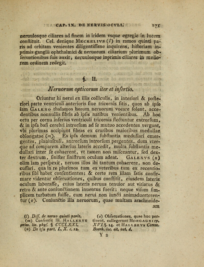 neruulosque ciliares ad finem in iridem vsque egregie in lucem conftituit Cel. denique Meckelivs (/) in ramos quinti pa- ris ad orbitam venientes diligentiflime inquirens, hiftoriam in- primis ganglii ophthalmici & neruorum ciliarium plurimum ob- feruationibus fuis auxit, neruulosque inprimis ciliares m meiio* fem ordinem redegit. §. n. Neruorum opticorum iter et inferlio* Oriuntur hi nerui ex illis colliculis, in interiori & pofte- riori parte ventriculi anterioris fiue tricornis fitis, quos ab ipfo iam Galeno thalamos horum neruorum vocare folent, acce- dentibus nonnullis fibris ab ipfis natibus venientibus. Ab hoc ortu per cornu inferius ventriculi tricornis fleftuntur extrorfum, & in ipfa bafi cerebri introrfum ad fe mutuo accedentes vergunt, vbi plurimas accipiunt fibras ex cruribus rnaioribus meduilae oblongatae (jii). Ex ipfa demum fubftantia medullari emer- gentes, planiufculi, antrorfum introrfum pergentes, dum vter- que ad comparem alterius lateris accedit, multa fubftantia me- dullari inter fe cohaerent, vt tamen non mifceantur, fed dex- ter dextrum, finifter finiftrum oculum adeat Galenvs (n) olimiam perfpexit, neruos illos ibi tantum cohaerere, non de« cuiTari, qua in re plurimos tum ex veteribus tum ex recentio- ribus fibi habet confentientes; & certe rem illam fatis confir- mare videntur obferuationes, quibus conftitit, eiusdem lateris oculum laboralTe, cuius lateris neruus tenuior aut vitiatus &c retro & ante coniunftionem inuentus fuerit; neque vifum fim- plicem turbatum fuiiTe, cum nerui non iunfti animaduerteren* tur(o). Coniunftio illa neruorum, quae multam arachnoide- am (f) D[ff de neruo quinti paris* (o) Obferuationes, qoae huc per- (m) Confentit 111. Hallervs tinent, collegerunt Morgagni ep* prim. lint phyf § CCCLXXL XFIt§. 14. et Hallervs Comm* (n) De vju parU Lf X. cf js* Boerh. loc. ciU noU df Y %