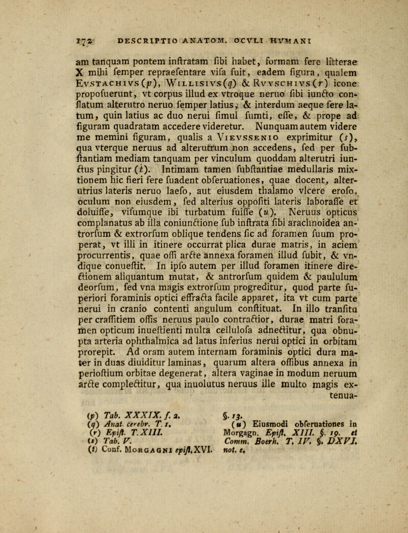 am tanquam pontem inftratam fibi habet, formam fere litterae X mijii femper repraefentare vifa fuit, eadem figura, qualem EvstachivsCjp), Willisivs(^) & RvYSCHivs(r) icone propofuerunt, vt corpus illud ex vtroque neruo fibi iunfto con- flatum alterutro neruo femper latius^ & interdum aeque fere la- tum, quin latius ac duo nerui fimul fumti, efie, & prope ad figuram quadratam accedere videretur. Nunquamautem videre me memini figuram, qualis a Vievssenio exprimitur (/), qua vterque neruus ad alterutfum non accedens, fed per fub- ftantiam mediam tanquam per vinculum quoddam alterutri iun- ftus pingitur (£). Intimam tamen fubftantiae rriedullaris mix- tionem hic fieri fere fuadent obferuationes, quae docent, alter- utrius lateris neruo laefo, aut eiusdem thalamo vlcere erofo. oculum non eiusdem, fed alterius oppofiti lateris laborafle et doluifle, vifumque ibi turbatum fuifle (w)* Neruus opticus complanatus ab illa coniunftione fub inftrata fibi arachnoidea an- trorfum & extrorfum oblique tendens fic ad foramen fuum pro- perat, vt illi in itinere occurrat plica durae matris, in aciem procurrentis, quae ofli arfte annexa foramen illud fubit, & vn- dique conueftit. In ipfo autem per illud foramen itinere dire- ftionem aliquantum mutat, & antrorfum quidem & paululum deorfum, fed vna magis extrorfum progreditur, quod parte fu- periori foraminis optici effrafta facile apparet, ita vt cum parte nerui in cranio contenti angulum conftituat In illo tranfita percraflltiem oflis neruus paulo contraftior, durae matri fora- men opticum inueftienti multa ceilulofa adneftitur, qua obnu- pta arteria ophthalmica ad latus inferius nerui optici in orbitam prorepit. Ad oram autem internam foraminis optici dura ma- ter in duas diuiditur laminas, quarum altera oflibus annexa in perioftium orbitae degenerat, altera vaginae in modum neruum arfte compleftitur, qua inuolutus neruus ille multo magis ex- tenua- (p) Tab. XXXIX. f. 2. §. rj, (q) Anat. cerebr. T. /t («) Eiusmodi obferuationes in (r) Epift. T.XIIL Morjragn. Epift. XIIL §. 19. et (*) Tab. V. Comm< Boerh. T. IV. §• DXVL (t) Cunf. Morgagni epifttXVL not. e.