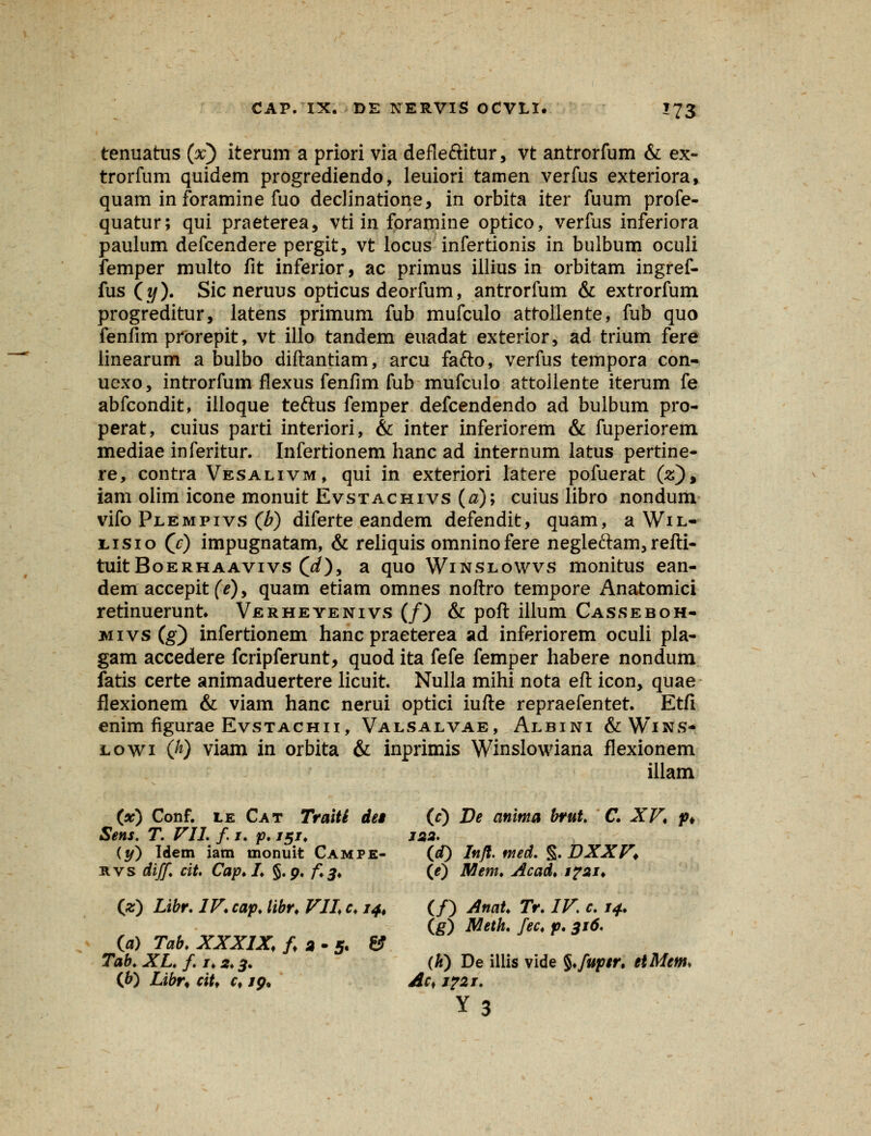 tenuatus (x) iterum a priori via defleftitur, vt antrorfum & ex- trorfum quidem progrediendo, leuiori tamen verfus exteriora, quam in foramine fuo declinatione, in orbita iter fuum profe- quatur; qui praeterea, vti in foramine optico, verfus inferiora paulum defcendere pergit, vt locus infertionis in bulbum oculi femper multo fit inferior, ac primus illius in orbitam ingref- fus (y). Sic neruus opticus deorfum, antrorfum & extrorfum progreditur, latens primum fub mufculo attollente, fub quo fenfim prorepit, vt illo tandem euadat exterior, ad trium fere linearum a bulbo diftantiam, arcu fafto, verfus tempora con- uexo, introrfum flexus fenfim fub mufculo attoiiente iterum fe abfcondit, illoque teftus femper defcendendo ad bulbum pro- perat, cuius parti interiori, & inter inferiorem & fuperiorem mediae inferitur. Infertionem hanc ad internum latus pertine- re, contra Vesalivm, qui in exteriori latere pofuerat (V), iam olim icone monuit Evstachivs (a); cuius libro nondum vifo Plempivs (b) diferte eandem defendit, quam, a Wil- lisio (?) impugnatam, & reliquis omninofere negleftam,refti- tuitBoERHAAvivs 00, a quo Winslowvs monitus ean- dem accepit (e), quam etiam omnes noftro tempore Anatomici retinuerunt Verheyenivs (/) & poft illum Casseboh- jmivs (g) infertionem hanc praeterea ad inferiorem oculi pla- gam accedere fcripferunt, quod ita fefe femper habere nondum fatis certe animaduertere licuit Nulla mihi nota eft icon, quae flexionem & viam hanc nerui optici iufte repraefentet. Etfi enim figurae Evstachii, Valsalvae, Albini &Wins* lowi 00 viam in orbita & inprimis Winslowiana flexionem illam (x) Conf. lk Cat Traiti det (c) De anima brut. C. XV, p* Sens. T. VII. f 1. p. 151. 122. (y) Idem iam monuit Campe- (<0 Infl. med. §. DXXV* nvs diff cit. Cap.I. §.9. f.3, (e) Mem. Acad, 1721, (z) Libr. IV.cap. libr, VII c. 14, (/) Anat. Tr. IV. c. 14. (g) Meth. fec, p. 316. (a) Tab. XXXIX, f, 2 - 5. & Tab. XL. f. 1.2.3. (k) De illis vide §,fup$r. etMem. (b) Libr* cit, c, 19. Ac* j?2i. Y3