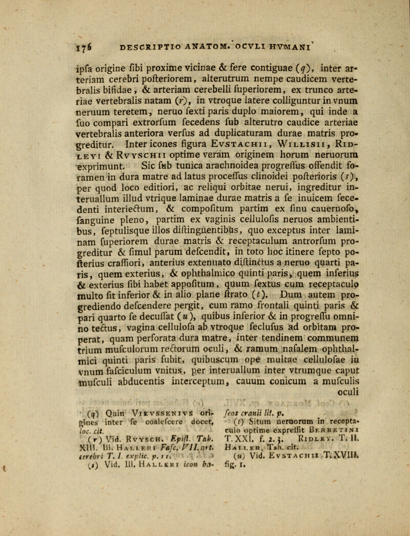 ipfa origine fibi proxime vicinae & fere contiguae (#), inter ar- teriam cerebri pofteriorem, alterutrum nempe caudicem verte- bralis bifidae , & arteriam cerebelli fuperiorem, ex trunco arte- riae vertebralis natam (r), in vtroque latere colliguntur in vnum neruum teretem, neruo fexti paris duplo maiorem, qui inde a fuo compari extrorfum fecedens fub alterutro caudice arteriae vertebralis anteriora verfus ad duplicaturam durae matris pro- greditur. Intericones figura Evstachii, Willisii, Rid- leyi & Rvyschii optime veram originem horum neruorum exprimunt. Sic ftab tunica arachnoidea progreflus offendit fo- ramen in dura matre adlatus proceffus clinoidei pofterioris (/), per quod loco editiori, ac reliqui orbitae nerui, ingreditur in- teruallum illud vtrique laminae durae matris a fe inuicem fece- denti interieftum, & compofitum partim ex finu cauernofo, fanguine pleno, partim ex vaginis cellulofis neruos ambienti- bus, feptulisque illos diftinguentibtis, quo exceptus inter lami- nam fuperiorem durae matris & receptaculum antrorfum pro- greditur & fimul parum defcendit, in toto hpc itinere fepto po- fterius crafliori, anterius extenuato diftinttus a neruo quarti pa- ris, quem exterius, & ophthalmico quinti paris, quem inferius & exterius fibi habet appofitum, quum fextus cum receptaculo multo fit inferior & in alio plane ftrato (£)• Dum autem pro- grediendo defcendere pergit, cum ramo frontali quinti paris & pari quarto fe decuifat («), quibus inferior & in progreffu omni- no te&us, vagina cellulofa ab vtroque feclufus ad orbitam pro- perat, quam perforata dura matre, inter tendinem communem trium mufcuiorum rectorum oculi, & ramum nafalem ophthal- mici quinti paris fubit, quibuscum ope multae cellulofae in vnum fafciculum vnitus, per interuallum inter vtrumque caput mufculi abducentis interceptum, cauum conicum a mufculis oculi (q*) Quin Viivssenivs ori- feos cranii lit. p> fcines inter fe coalefcere docet, (t) Situm neruorum in recepta* loc. cit culo optime expreifit Bf.hrktini (r)Vid. Rvysch. Kpifl. Tab. T.XXL f. 2.]. Ridjlbv. T. II. XIU. 111. Hamf.im Fafc. Vll.ait. Haii.kp, Tah. cit. serebri T. 1 txptic. jo.fi. (u) Vid. EvSTACHII T.XVIH.