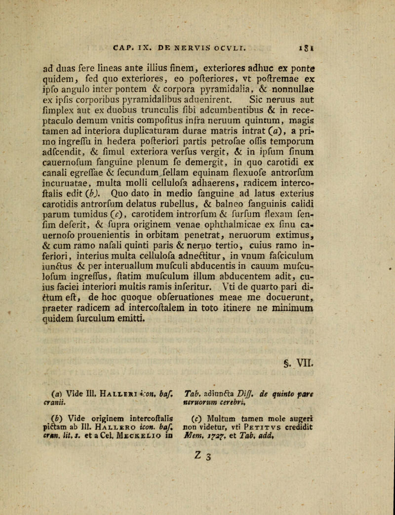 ad duas fere lineas ante illius finem, exteriores adhuc ex ponte quidem, fed quo exteriores, eo pofteriores, vt poftremae ex ipfo angulo inter pontem & corpora pyramidalia, & nonnullae ex ipfis corporibus pyramidalibus aduenirent. Sic neruus aut fimplex aut ex duobus trunculis fibi adcumbentibus & in rece- ptaculo demum vnitis compofitus infra neruum quintum, magis tamen ad interiora duplicaturam durae matris intrat (a)9 a pri- mo ingrefiii in hedera pofteriori partis petrofae ofiis temporum adfcendit, & fimul exteriora verfus vergit, & in ipfum finum cauernofum fanguine plenum fe demergit, in quo carotidi ex canali egreffae & fecundum fellam equinam flexuofe antrorfum incuruatae, multa molli cellulofa adhaerens, radicem interco- ftalis edit (b). Quo dato in medio fanguine ad latus exterius carotidis antrorfum delatus rubellus, & balneo fanguinis calidi parum tumidus(V)> carotidem introrfum & furfum flexam fen- fim deferit, & fupra originem venae ophthaimicae ex finu ca- uernofo prouenientis in orbitam penetrat, neruorum extimus, & cum ramo nafali quinti paris & neruo tertio, cuius ramo in- feriori, interius multa cellulofa adne&itur, in vnum fafciculum iunftus & per interuallum mufculi abducentis in cauum mufcu- lofum ingreflus, ftatim mufculum illum abducentem adit, cu- ius faciei interiori multis ramis inferitur. Vti de quarto pari di- ftum eft, de hoc quoque obferuationes meae me docuerunt, praeter radicem ad intercoftalem in toto itinere ne minimum quidem furculum emitti. §♦ VII. (0) Vide 111» Halleri kont baf. Tab. adiun&a Di/J. de quinto pare cranii. neruorum cerebru (6) Vide originem intercoftalis (r) Multum tamen mole augeri pi&am ab 111. Hallero icon. baf xion videtur, vti Petitvs credidit cran. Ut.s. et aCel. Meckelio in Mem, j?2?f et Tab, add* Z3