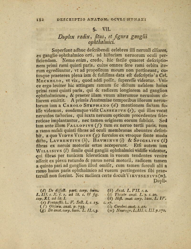 §. VII. Dupkx radix, fitus, et figura ganglii qphthalmici. Superfunt adhuc defcribendi celebres illi neruuli ciliares, ex ganglio ophthalmico orti, ad hiftoriam neruorum oculi per- ficiendam. Nemoenim, credo, hic facile quaeret defcriptio- nemprimi rami quinti paris, cuius omnes fere rami orbita ite- rum egrediuntur, vt ad propofitum meum non pertineant, cu- iusque praeterea plena iam & fufiffima data efi: defcriptkra Cel. Meckelio, vt vix, quod addi poffit, fuperefle videatur. Vni- ce ergo leuiter hic attingam ramum fic diftum nafalem huius primi rami quinti paris, qui & radicem longiorem ad ganglion ophthalmicum, & praeter iilam vnum alterumue neruuium ci- liarem emittit. A primis Anatomiae temporibus illorum neruu- lorumiama Carolo Stephano (d) mentionem faftam fu- iffe videmus, eosdemque vidit Casserivs (/), qui illos vocat neruulos taftorios, qui iuxta neruum opticum procedentes fcle- roticae implantantur, nec tamen originem eorum fubiicit. Sed iam ante illum Fallopivs (/) tum ex neruo tertii paris, tum a ramo nafali quinti fibras ad oculi membranas abeuntes defcri- bit, a quo Vidvs Vidivs (g) furculos ex vtroque fonte modo difto, Lavrentivs (/*), Bavhinvs (i) & Spigelivs (k) fibras ex neruis motoriis ortas acceperunt. Etfi autem iam Willisivs (/) fimile quid ganglii ophthalmici vidifle videatur, qui fibras per tunicam fcleroticam in vueam tendentes venire aflerit ex plexu rotundo & paruo nerui motorii, radicem tamen a quinto pari ad ganglion illud omifit, cum tamen furculi alii a ramo huius paris ophthalmico ad vueam pertingentes fibi prae- teruifi non fuerint. Nec meliora certe docuit Vievssenivs (m). Dupli- (d) De diJJeR. part. corp. hum. (h) Anti. L. VII. c. 2. L.IIL c.X. f. u ad lit. C & fig. (i) Thccitr. anat. L. 1. c. 20. cap.Xl. cd lit. I. (k) Hijl. auat. corp. hum. L. 1T\ (e) Pcntacfth. L. V. SetY. L c. 15. c. j?. (/) Obferu. anat. p. 733. (I) Cerebri anat c.zr. (jg) De anat.corp.hum. L.JJ.c.j. (m) Nturogr* LJIL c, IJJ.p,j?of