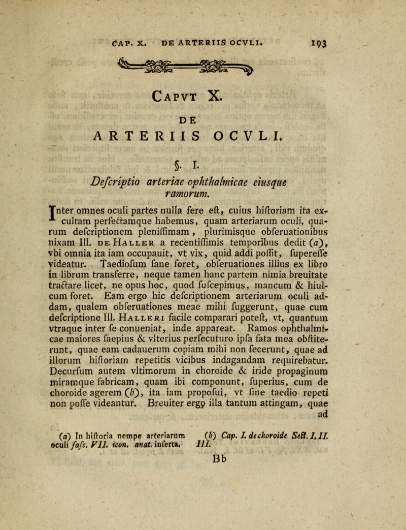 DE ARTERIIS O C V L I, §• 1. Defcriptio arteriae ophthalmicae eiusque ramorum. Tnter omnes oculi partes nulla fere eft, cuius hiftoriam ita ex- ■■■ cultam perfeftamque habemus, quam arteriarum oculi, qua- rum defcriptionem pleniflimam , plurimisque obferuationibus nixam 111. deHaller a recentiffimis temporibus dedit (#)f vbi omnia ita iam occupauit, vt vix, quid addi poflit, fupereffe videatur. Taediofum fane foret, obferuationes illius ex libro in librum transferre, neque tamen hanc partem nimia breuitate traftare licet, ne opus hoc, quod fufcepimus, mancum & hiul- cum foret. Eam ergo hic defcriptionem arteriarum oculi ad- dam, qualem obferuationes meae mihi fuggerunt, quae cum defcriptione 111. Halleri facile comparari poteft, vt, quantum vtraque inter fe conueniat, inde appareat. Ramos ophthalmi* cae maiores faepius & vlterius perfecuturo ipfa fata mea obftite- runt, quae eam cadauerum copiam mihi non fecerunt, quae ad illorum hiftoriam repetitis vicibus indagandam requirebatur. Decurfum autem vltimorum in choroide & iride propaginum miramque fabricam, quam ibi componunt, fuperius, cum de choroide agerem (Jf), ita iam propofui, vt fine taedio repeti non poffe videantur. Breuiter ergp illa tantum attingam, quae ad (a) In hiftoria nempe arterianitn (b) Cap. Ldechoroide Se8.ItIL oculi fafc. VIL icon. anat inferta* 111. Bb