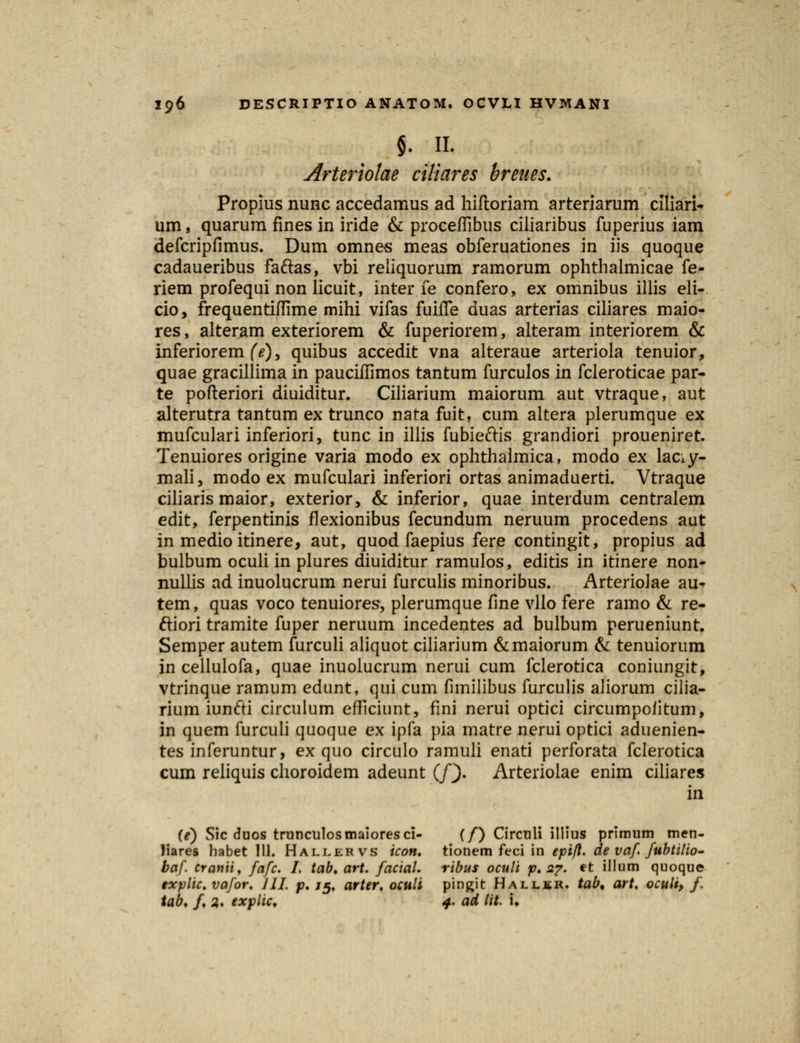 $. II. Arteriolae ciliares breues. Propius nunc accedamus ad hiftoriam arteriarum clliari- um, quarum fines in iride & proceffibus ciliaribus fuperius iam defcripfimus. Dum omnes meas obferuationes in iis quoque cadaueribus faftas, vbi reliquorum ramorum ophthalmicae fe- riem profequi non licuit, inter fe confero, ex omnibus illis eli- cio, frequentiftime mihi vifas fuiffe duas arterias ciliares maio- res, alteram exteriorem & fuperiorem, alteram interiorem & inferiorem (e), quibus accedit vna alteraue arteriola tenuior, quae gracillima in pauciffimos tantum furculos in fcleroticae par- te pofteriori diuiditur. Ciliarium maiorum aut vtraque, aut alterutra tantum ex trunco nata fuit, cum altera plerumque ex mufculari inferiori, tunc in illis fubieftis grandiori proueniret. Tenuiores origine varia modo ex ophthalmica, modo ex laciy- mali, modo ex mufculari inferiori ortas animaduerti. Vtraque ciliaris maior, exterior, & inferior, quae interdum centralem edit, ferpentinis flexionibus fecundum neruum procedens aut in medio itinere, aut, quod faepius fere contingit, propius ad bulbum oculi in plures diuiditur ramulos, editis in itinere non- nullis ad inuolucrum nerui furculis minoribus. Arterioiae au- tem, quas voco tenuiores, plerumque fine vllo fere ramo & re- ftiori tramite fuper neruum incedentes ad bulbum perueniunt. Semper autem furculi aliquot ciliarium &maiorum & tenuiorum incellulofa, quae inuolucrum nerui cum fclerotica coniungit, vtrinque ramum edunt, qui cum fimilibus furculis aliorum cilia- rium iunfti circulum efficiunt, fini nerui optici circumpoiitum, in quem furculi quoque ex ipfa pia matre nerui optici aduenien- tes inferuntur, ex quo circulo ramuli enati perforata fclerotica cum reliquis clioroidem adeunt (/). Arteriolae enim ciliares in (e) Sic duos trunculosmaioresci- (/) Circuli illius primum men- liares habet 111. Hallervs icon. tionem feci in epifl. de vaf. fubtilio- baf. tramiy fafc. I, tab. art. facial. ribus oculi p. 2?. et illum quoque txplic. vafor. Jll. p. /5» arter. oculi pingit Halljsr. tab% art. oculi, /> tab. /♦ 2,. explic, 4. ad lit. i.