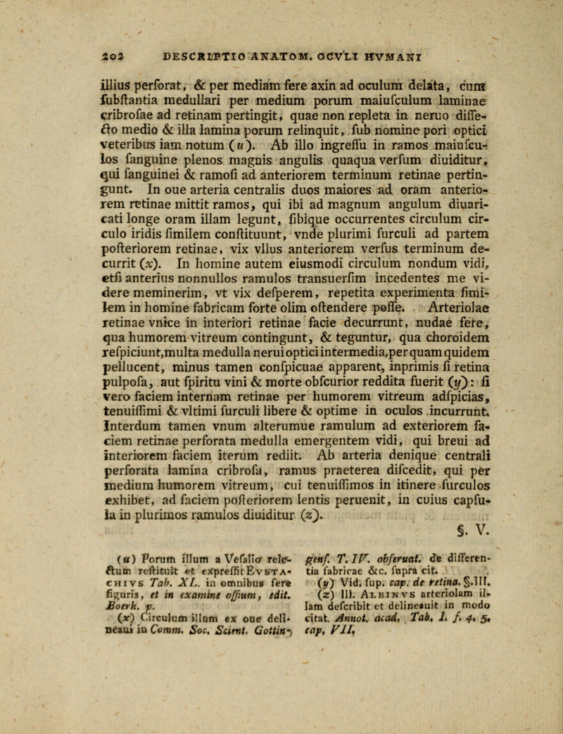 illius perforat, &per mediamfere axinad oculum delata, cura fubftantia medullari per medium porum maiufculum laminae cribrofae ad retinam pertingit, quae non repleta in neruo diffe- Cto medio & illa lamina porum relinquit, fub nomine pori optict veteribus iam notum ( & ). Ab illo ingreffu in ramos maiufcu- los fanguine plenos magnis angulis quaquaverfum diuiditur, qui fanguinei & ramofi ad anteriorem terminum retinae pertin- gunt* In oue arteria centralis duos maiores ad oram anterio- rem retinae mittit ramos, qui ibi ad magnum angulum diuari- catilonge oram illam legunt, fibique occurrentes circulum cir- culo iridis fimilem conftituunt, vnde plurimi furculi ad partem pofteriorem retinae, vix vllus anteriorem verfus terminum de- currit (x). In homine autem eiusmodi circulum nondum vidi, etfi anterius nonnullos ramulos transueriim incedentes me vi- dere meminerim, vt vix defperem, repetita experimenta fimi- km in homine fabricam forte olim oftendere poffe. Arteriolae retinae vnke in interiori retinae facie decurrunt, nudae fete, qua humorem vitreum contingunt, & teguntur, qua choroidem r efpiciun t,multa medulla n erui optici in termedia,per quam quidem pellucent, minus tamen confpicuae apparent, inprimis fi retina pulpofa, aut fpiritu vini & morte obfcurior reddita fuerit (#): fi vero faciem internam retinae per humorem vitreum adfpicias, tenuiflimi & vltimi furculi libere & optime in oculos incurrunt. Interdum tamen vnum alterumue ramulum ad exteriorem fa- ciem retinae perforata medulla emergentem vidi, qui breui ad interiorem faciem iterum rediit. Ab arteria denique centrali perforata lamina cribrofa, ramus praeterea difcedit, qui per medium humorem vitreum, cui tenuiffimos in itinere furculos exhibet, ad faciem pofteriorem lentis peruenit, in cuius capfu- la in plurimos ramulos diuiditur (z). §. V. («) Porum illum a Vefalicr rele- genf T. IV. obftruat. de differcn- ftutn reftituft et expreffit Evsta- tia fabricae &c. fopra cit* chivs Tah. XL. io omnibus ter* (y) Vid. fup. cap. cie retina. §.1IF* figuri3, et in examine offiurn, edit. (ar) 11). Albinvs arteriolam il- Boerh. p. lam defcribit et delineauit in modo (V) Circulum illum ex oue deli- citat. Annot. aca4, Tab, 1. /. 4, 5, neaui iu Comrn, Soc. Scimt. Gottin*. cap, VII,