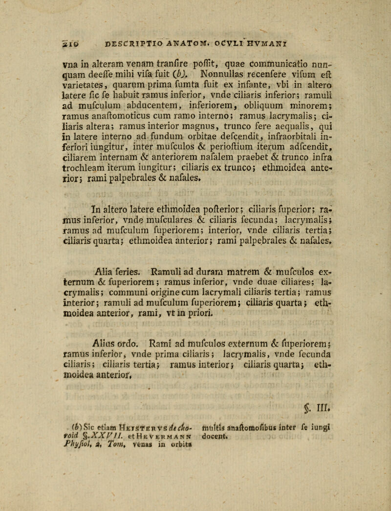 vna in alteram venam tranfire poffit, quae communlcatio nun- quam deefle mihi vifa fuit (Jb). Nonnullas recenfere vifum eft varietates, quarum prima fumta fuit ex infante, vbi in altero latere fic fe habuit ramus inferior, vnde ciliaris inferior; ramuli ad mufculum abducentem, inferiorem, obliquum minorem; ramus anaftomoticus cum ramo interno; ramus lacrymalis; ci- liaris altera; ramus interior magnus, trunco fere aequalis, qui in latere interno ad fundum orbitae defcendit, infraorbitali in- feriori iungitur, inter mufculos & perioftium iterum adfcendit, ciliarem internam & anteriorem nafalem praebet & trunco infra trochleam iterum iungitur; ciliaris ex trunco; ethmoidea ante- rior; rami palpebrales & nafales» Tn altero latere ethmoidea poflerior; ciliaris fuperior; ra- mus inferior, vnde mufculares & ciliaris fecunda; lacrymalls; ramus ad mufculum fuperiorem; interior, vnde ciliaris tertia; ciliaris quarta; ethmoidea anterior; rami palpebrales & nafales. Alia feries. Ramuli ad durarn matrem & mufculos ex- ternum & fuperiorem; ramus inferior, vnde duae ciliares; la- crymalis; communi originecum lacrymali ciliaris tertia; ramus interior; ramuli ad mufculum fuperiorem; ciliaris quarta; eth- moidea anterior, rami, vtinpriori. Alius ordo. Rami ad ftiufculos extcrnum & fuperiorem; ramus inferior, vnde prima ciliaris; lacrymalis, vnde fecunda ciliaris; ciliaris tertia; ramus interior; ciliaris quarta; eth- moidea anterior. §. ffli fi)Sic etiam WEiSTEnvgdecfto* fmiltts anaftomofibus inter fe iungi toid %XXlrU. ct He vermann docent» Phyfwl, af Tom, venas in orbita