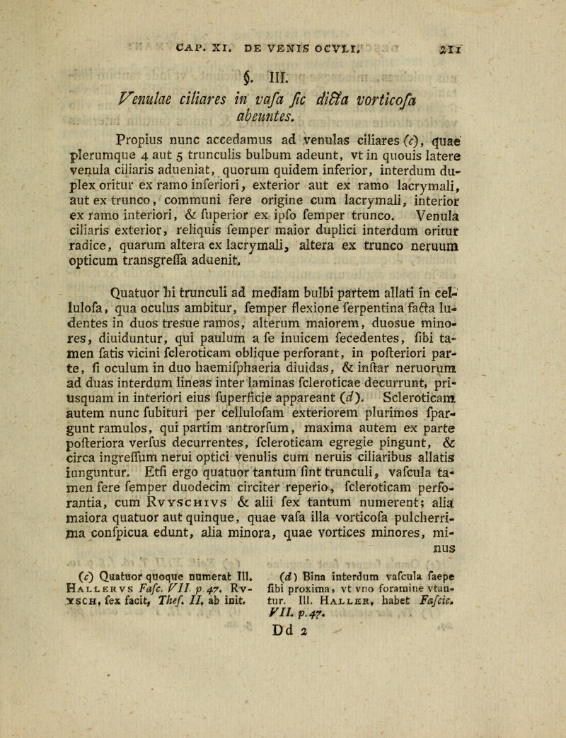 §. 'III. Venulae ciliares in vafa fic di&a vorticofa abeuntes. Propius nunc aceedamus ad venulas ciliaresfc), quae plerumque 4 aut 5 trunculis bulbum adeunt, vtin quouis latere venula ciliaris adueniat, quorum quidem inferior, interdum du- plexoritur exramoinferiori, exterior aut ex ramo lacrymali, autextrunco, communi fere origine cum lacrymali, interior ex ramo interiori, & fuperior ex ipfo femper trunco. Venula ciliaris exterior, reliquis femper maior duplici interdum oritur radice, quarum altera ex lacrymali, altera ex trunco neruum opticum transgreifa aduenit Quatuor M trunculi ad mediam bulbi partem allati in cel- lulofa, qua oculus ambitur, femper flexione ferpentina fafta iu«» dentes in duos tresueramos, alterum maiorem, duosue mino- res, diuiduntur, qui paulum a fe inuicem fecedentes, fibi ta- ttien fatis vicini fcleroticam oblique perforant, in pofteriori par- te, fi oculum in duo haemifphaeria diuidas, & inftar neruorum ad duas interdum iineas inter laminas fcleroticae deeurrunt, pri- usquam in interiori eius fuperficie appareant (rf). Scleroticam autem nunc fubituri per celluiofam exteriorem plurimos fpar- guntramulos, qui partim antrorfum, maxima autem ex parte pofteriora verfus decurrentes, fcleroticam egregie pingunt, & circa ingreffum nerui optici venulis cum neruis ciiiaribus allatis iunguntur. Etfi ergo quatuor tantum fint trunculi, vafcula ta- menfere femper duodecim circiter reperio, fcleroticam perfo- rantia, cum Rvyschivs & aiii fex tantum numerent; aliat maiora quatuor aut quinque, quae vafa illa vorticofa pulcherri- ma confpicua edunt, alia minora, quae vortices minores, mi- nus (c) Quatuor quoque numerafc III» (d) Bina interdum vafcula faepe Hallervs Fafc. VII p 47* Rv- fibi proxima» vt vno foramine vtan- ^fSCHt fex facit, Thef. IJf ab init tur. 111. Haller» habet Fafcic* VII. p.4T.